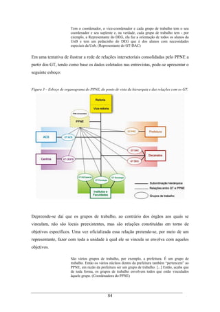 84
Tem o coordenador, o vice-coordenador e cada grupo de trabalho tem o seu
coordenador e seu suplente e, na verdade, cada grupo de trabalho tem - por
exemplo, a Representante do DEG, ela faz a orientação de todos os alunos da
UnB e tem um pedacinho do DEG que é dos alunos com necessidades
especiais da Unb. (Representante do GT-DAC)
Em uma tentativa de ilustrar a rede de relações intersetoriais consolidadas pelo PPNE a
partir dos GT, tendo como base os dados coletados nas entrevistas, pode-se apresentar o
seguinte esboço:
Figura 3 – Esboço de organograma do PPNE, do ponto de vista da hierarquia e das relações com os GT.
Depreende-se daí que os grupos de trabalho, ao contrário dos órgãos aos quais se
vinculam, não são locais preexistentes, mas são relações constituídas em torno de
objetivos específicos. Uma vez oficializada essa relação pretende-se, por meio de um
representante, fazer com toda a unidade à qual ele se vincula se envolva com aqueles
objetivos.
São vários grupos de trabalho, por exemplo, a prefeitura. É um grupo de
trabalho. Então os vários núcleos dentro da prefeitura também “pertencem” ao
PPNE, em razão da prefeitura ser um grupo de trabalho. [...] Então, acaba que
de toda forma, os grupos de trabalho envolvem todos que estão vinculados
àquele grupo. (Coordenadora do PPNE)
 