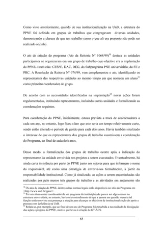 85
Como visto anteriormente, quando de sua institucionalização na UnB, a estrutura do
PPNE foi definida em grupos de trabalhos que congregavam diversas unidades,
demonstrando a clareza de que um trabalho como o que ali era proposto não pode ser
realizado sozinho.
O ato de criação do programa (Ato da Reitoria Nº 1068/99)30
destaca as unidades
participantes se organizaram em um grupo de trabalho cujo objetivo era a implantação
do PPNE. Eram elas: CESPE, DAC, DEG, do Subprograma PNE universitário, da FE e
PRC. A Resolução da Reitoria Nº 074/99, vem complementou o ato, identificando os
representantes das respectivas unidades ao mesmo tempo em que nomeou um aluno31
como primeiro coordenador do grupo.
De acordo com as necessidades identificadas na implantação32
novas ações foram
regulamentadas, instituindo representantes, incluindo outras unidades e formalizando as
coordenações seguintes.
Para coordenação do PPNE, inicialmente, estava prevista a troca de coordenadores a
cada um ano, no entanto, logo ficou claro que este seria um tempo relativamente curto,
sendo então alterado o período de gestão para cada dois anos. Havia também sinalizado
o interesse de que os representantes dos grupos de trabalho assumissem a coordenação
do Programa, ao final de cada dois anos.
Desse modo, a formalização dos grupos de trabalho ocorre após a indicação do
representante da unidade envolvida nos projetos a serem executados. Eventualmente, há
ainda certa insistência por parte do PPNE junto aos setores para que informem o nome
do responsável, até como uma estratégia de envolvê-los formalmente, a partir da
responsabilidade institucional. Como já sinalizado, as ações a serem encaminhadas são
realizadas por pelo menos três grupos de trabalho e as atividades em andamento são
30
Os atos de criação do PPNE, dentre outras normas legais estão disponíveis no sítio do Programa em
<http://www.unb.br/ppne/>.
31
Ter um aluno como coordenador de um programa da instituição não parece ser algo comum na
estrutura universitária, no entanto, havia-se o entendimento de que a pessoa em questão merecia tal
função tendo em vista sua presença e atuação para alcançar os objetivos de institucionalização do apoio a
pessoas com deficiência na UnB.
32
Relata-se, por exemplo, que ao final de um ano de Programa foi percebida a necessidade de divulgação
das ações e projetos do PPNE, motivo que levou à criação do GT-ACS.
 