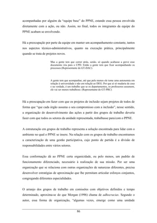 86
acompanhadas por alguém da “equipe base” do PPNE, estando essa pessoa envolvida
diretamente com a ação, ou não. Assim, no final, todos os integrantes da equipe do
PPNE acabam se envolvendo.
Há a preocupação por parte da equipe em manter um acompanhamento constante, tantos
nos aspectos técnico-administrativos, quanto na execução prática, principalmente
quando se trata de projetos novos.
Mas a gente tem que correr atrás, senão, só quando acabasse a greve esse
documento iria para o CPD. Então a gente tem que ficar acompanhando os
processos (Representante do GT-DAC).
A gente tem que acompanhar, até que pelo menos ele tome uma autonomia em
relação à universidade e não em relação ao DEG. Por que aí só mudaria de casa
e na verdade, é um trabalho que se os departamentos, os professores assumem,
ele vai ser menos trabalhoso. (Representante do GT-PRC)
Há a preocupação em fazer com que os projetos de inclusão sejam projetos de todos de
forma que “que cada órgão assuma o seu compromisso com a inclusão”, nesse sentido,
a organização do desenvolvimento das ações a partir dos grupos de trabalho deveria
fazer com que todos os setores da unidade representada, trabalhasse para/com o PPNE.
A estruturação em grupos de trabalho representa a solução encontrada para lidar com o
ambiente no qual o PPNE se insere. Na relação com os grupos de trabalho encontramos
a caracterização de uma gestão participativa, cujo ponto de partida é a divisão de
responsabilidades entre vários setores.
Essa conformação dá ao PPNE certa organicidade, ou pelo menos, um padrão de
funcionamento diferenciado, necessário à realização de sua missão. Por ser uma
organização que se relaciona com outras organizações de naturezas diferentes, precisa
desenvolver estratégias de aproximação que lhe permitam articular esforços conjuntos,
congregando diferentes especialidades.
O arranjo dos grupos de trabalho em comissões com objetivos definidos e tempo
determinado, aproxima-se do que Morgan (1996) chama de adhocracias. Segundo o
autor, essa forma de organização, “algumas vezes, emerge como uma unidade
 