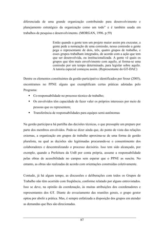 87
diferenciada de uma grande organização contribuindo para desenvolvimento e
planejamento estratégico da organização como um todo” e é também usada em
trabalhos de pesquisa e desenvolvimento. (MORGAN, 1996. p.59)
Então quando a gente tem um projeto maior assim pra executar, a
gente pede a nomeação de uma comissão, nessa comissão a gente
pega o representante de dois, três, quatro grupos de trabalho, e
esses grupos trabalham integrados, de acordo com a ação que tem
que ser desenvolvida, ou institucionalizada. A gente vê quais os
grupos que têm mais envolvimento com aquilo, aí forma-se uma
comissão por um tempo determinado, para legislar sobre aquilo.
A tutoria especial começou assim. (Representante do GT-DAC)
Dentre os elementos constituintes da gestão participativa identificados por Srour (2005),
encontramos no PPNE alguns que exemplificam certas práticas adotadas pelo
Programa:
Co-responsabilidade no processo técnico de trabalho;
Os envolvidos têm capacidade de fazer valer os próprios interesses por meio de
pessoas que os representem;
Transferência de responsabilidades para equipes semi-autônomas
Na gestão participava há partilha das decisões técnicas, o que pressupõe um preparo por
parte dos membros envolvidos. Pode-se dizer ainda que, do ponto de vista das relações
externas, a organização em grupos de trabalho aproxima-se de uma forma de gestão
pluralista, na qual as decisões são legitimadas procurando-se o consentimento dos
colaboradores e descentralizando o processo decisório. Isso tem sido alcançado, por
exemplo, quando a Prefeitura da UnB por conta própria, assume a responsabilidade
pelas obras de acessibilidade no campus sem esperar que o PPNE as suscite. No
entanto, as obras são realizadas de acordo com orientações construídas coletivamente.
Contudo, já há algum tempo, as discussões e deliberações com todos os Grupos de
Trabalho não têm ocorrido com freqüência, conforme relatado por alguns entrevistados.
Isso se deve, na opinião da coordenação, às muitas atribuições dos coordenadores e
representantes dos GT. Diante do esvaziamento das reuniões gerais, o grupo gestor
optou por abolir a prática. Mas, é sempre enfatizada a disposição dos grupos em atender
as demandas que lhes são direcionadas.
 
