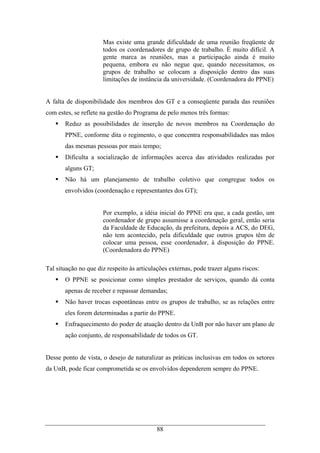 88
Mas existe uma grande dificuldade de uma reunião freqüente de
todos os coordenadores de grupo de trabalho. È muito difícil. A
gente marca as reuniões, mas a participação ainda é muito
pequena, embora eu não negue que, quando necessitamos, os
grupos de trabalho se colocam a disposição dentro das suas
limitações de instância da universidade. (Coordenadora do PPNE)
A falta de disponibilidade dos membros dos GT e a conseqüente parada das reuniões
com estes, se reflete na gestão do Programa de pelo menos três formas:
Reduz as possibilidades de inserção de novos membros na Coordenação do
PPNE, conforme dita o regimento, o que concentra responsabilidades nas mãos
das mesmas pessoas por mais tempo;
Dificulta a socialização de informações acerca das atividades realizadas por
alguns GT;
Não há um planejamento de trabalho coletivo que congregue todos os
envolvidos (coordenação e representantes dos GT);
Por exemplo, a idéia inicial do PPNE era que, a cada gestão, um
coordenador de grupo assumisse a coordenação geral, então seria
da Faculdade de Educação, da prefeitura, depois a ACS, do DEG,
não tem acontecido, pela dificuldade que outros grupos têm de
colocar uma pessoa, esse coordenador, à disposição do PPNE.
(Coordenadora do PPNE)
Tal situação no que diz respeito às articulações externas, pode trazer alguns riscos:
O PPNE se posicionar como simples prestador de serviços, quando dá conta
apenas de receber e repassar demandas;
Não haver trocas espontâneas entre os grupos de trabalho, se as relações entre
eles forem determinadas a partir do PPNE.
Enfraquecimento do poder de atuação dentro da UnB por não haver um plano de
ação conjunto, de responsabilidade de todos os GT.
Desse ponto de vista, o desejo de naturalizar as práticas inclusivas em todos os setores
da UnB, pode ficar comprometida se os envolvidos dependerem sempre do PPNE.
 