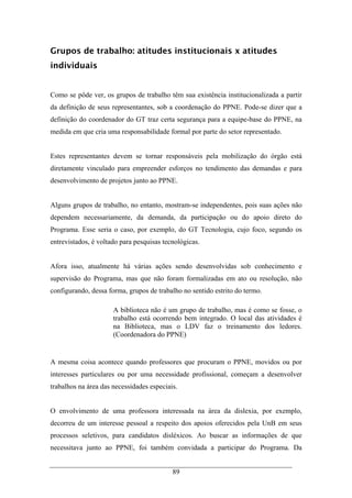 89
Grupos de trabalho: atitudes institucionais x atitudes
individuais
Como se pôde ver, os grupos de trabalho têm sua existência institucionalizada a partir
da definição de seus representantes, sob a coordenação do PPNE. Pode-se dizer que a
definição do coordenador do GT traz certa segurança para a equipe-base do PPNE, na
medida em que cria uma responsabilidade formal por parte do setor representado.
Estes representantes devem se tornar responsáveis pela mobilização do órgão está
diretamente vinculado para empreender esforços no tendimento das demandas e para
desenvolvimento de projetos junto ao PPNE.
Alguns grupos de trabalho, no entanto, mostram-se independentes, pois suas ações não
dependem necessariamente, da demanda, da participação ou do apoio direto do
Programa. Esse seria o caso, por exemplo, do GT Tecnologia, cujo foco, segundo os
entrevistados, é voltado para pesquisas tecnológicas.
Afora isso, atualmente há várias ações sendo desenvolvidas sob conhecimento e
supervisão do Programa, mas que não foram formalizadas em ato ou resolução, não
configurando, dessa forma, grupos de trabalho no sentido estrito do termo.
A biblioteca não é um grupo de trabalho, mas é como se fosse, o
trabalho está ocorrendo bem integrado. O local das atividades é
na Biblioteca, mas o LDV faz o treinamento dos ledores.
(Coordenadora do PPNE)
A mesma coisa acontece quando professores que procuram o PPNE, movidos ou por
interesses particulares ou por uma necessidade profissional, começam a desenvolver
trabalhos na área das necessidades especiais.
O envolvimento de uma professora interessada na área da dislexia, por exemplo,
decorreu de um interesse pessoal a respeito dos apoios oferecidos pela UnB em seus
processos seletivos, para candidatos disléxicos. Ao buscar as informações de que
necessitava junto ao PPNE, foi também convidada a participar do Programa. Da
 