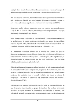 90
aceitação desse convite foram então realizados seminários e cursos de formação de
professores e profissionais da saúde, envolvendo a comunidade interna e externa.
Para realização dos seminários, foram estabelecidas articulações com o departamento ao
qual a professora é vinculada para apresentação de projetos ao Decanato de Extensão. E,
para o curso de formação de professores, efetivou-se uma parceria com o CESPE.
Ações mais amplas estão em andamento, como, por exemplo, a organização de um
Clube de Pais na UnB, aos sábados, primeira ação necessária para trazer a Associação
Brasileira de Dislexia (ABD) para Brasília.
Outro exemplo citado é Faculdade de Educação Física. A Coordenadora do PPNE diz
ter conhecimento de vários professores trabalhando com grupos de necessidades
especiais. Segundo indica, a Faculdade de Educação Física está bastante envolvida com
a temática, mas não se configura como um grupo de trabalho do PPNE.
A Coordenadora acrescenta também que no Instituto de Química, no qual ela
desenvolve uma pesquisa com deficientes visuais, já se percebe uma mobilização em
torno da temática das necessidades especiais, e “de modo geral, todos os professores, os
alunos participam de vários trabalhos que não estão oficializados. Mas eles estão
trabalhando efetivamente em ações inclusivas”.
O fato de a Ciência da Computação ceder o laboratório de informática para realização
do curso de braile pelo LDV é compreendido, nas palavras da Coordenadora, como uma
parceria. Além disso, junta-se o fato de que a coordenadora do PPNE, por ser também
professora da graduação, tem co-orientado trabalhos de alunos na ciência da
computação. “A ciência da computação está trabalhando conosco pela inclusão”.
(Coordenadora do PPNE).
Podem-se perceber posturas diferentes em relação à forma de gestão do Programa no
que diz respeito à estruturação em grupos de trabalhos. De um lado, existe certa
insistência de alguns membros da coordenação em formalizar as parcerias, com
indicação de nomes de coordenadores e representantes e de outro, essa formalização não
 
