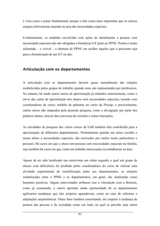 91
é vista como o ponto fundamental, porque é tido como mais importante que os setores
estejam efetivamente atuando na área das necessidades especiais.
Evidentemente, as unidades envolvidas com ações de atendimento a pessoas com
necessidade especiais não são obrigadas a formalizar GT junto ao PPNE. Porém é muito
salientada – e visível – a abertura do PPNE em acolher aqueles que o procuram seja
para a formalização de um GT ou não.
Articulação com os departamentos
A articulação com os departamentos decorre quase naturalmente das relações
estabelecidas pelos grupos de trabalho quando estes são representados por professores.
No entanto, há ainda outros meios de aproximação já relatados anteriormente, como o
envio das cartas de apresentação dos alunos com necessidades especiais; reunião com
coordenadores de curso; módulo de palestras no curso da Procap; e possivelmente,
outros meios não mapeados pela presente pesquisa, como a divulgação por parte dos
próprios alunos, através das conversas de corredor e outras interações.
As atividades de pesquisa dos vários cursos da UnB também têm contribuído para a
aproximação de diferentes departamentos. Normalmente quando um aluno escolhe o
temas afetos a necessidades especiais, são motivados por razões muito particulares e
pessoais. Há casos em que o aluno tem pessoas com necessidades especiais na família,
mas também há casos em que viram um trabalho interessante ou trabalharam na área.
Apesar de ter sido localizado nas entrevistas um relato segundo o qual um grupo de
alunos com deficiência foi proibido pelos coordenadores do curso de realizar uma
atividade experimental de sensibilização junto aos departamentos, as relações
estabelecidas entre o PPNE e os departamentos, em geral, são sinalizadas como
bastantes positivas. Alguns entrevistados atribuem isso à vinculação com a Reitoria,
como já comentado, e outros apontam ainda oportunidade de os departamentos
agilizarem mudanças que eles próprios aguardavam, como no caso de reformas e
adaptações arquitetônicas. Outro fator também comentando, diz respeito à mudança de
postura das pessoas e da sociedade como um todo, na qual se percebe uma maior
 