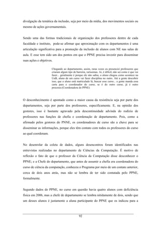 92
divulgação da temática da inclusão, seja por meio da mídia, dos movimentos sociais ou
mesmo de ações governamentais.
Sendo uma das formas tradicionais de organização dos professores dentro de cada
faculdade e instituto, pode-se afirmar que aproximação com os departamentos é uma
articulação significativa para a promoção da inclusão de alunos com NE nas salas de
aula. E esse tem sido um dos pontos em que o PPNE precisa investir para disseminar
suas ações e objetivos.
Chegando ao departamento, assim, raras vezes eu presenciei professores que
criaram algum tipo de barreira, raríssimas. Ai, é difícil, não sei como é que vai
fazer... geralmente é porque ele não sabia; o aluno chegou como acontece na
UnB, aluno de um curso vai fazer disciplina no outro. Até a gente descobrir
isso, que o aluno está matriculado lá, buscar esse curso... a gente manda essa
carta para o coordenador do curso, se é do outro curso, já é outro
processo.(Coordenadora do PPNE)
O desconhecimento é apontado como a maior causa da resistência seja por parte dos
departamentos, seja por parte dos professores, especificamente. E, na opinião dos
gestores, isso é bastante agravado pela descontinuidade advinda do rodízio de
professores nas funções de chefia e coordenação de departamento. Pois, como a
afirmado pelos gestores do PNNE, os coordenadores de curso são a chave para se
disseminar as informações, porque eles têm contato com todos os professores do curso
ao qual coordenam.
No desenrolar da coleta de dados, alguns desencontros foram identificados nas
entrevistas realizadas no departamento de Ciências da Computação. É motivo de
reflexão o fato de que o professor da Ciência da Computação disse desconhecer o
PPNE; e a Chefe do departamento, que antes de assumir a chefia era coordenadora do
curso de ciência da computação, conheceu o Programa por meio de um contato anterior,
cerca de dois anos atrás, mas não se lembra de ter sido contatada pelo PPNE,
formalmente.
Segundo dados do PPNE, no curso em questão havia quatro alunos com deficiência
física em 2006, mas a chefe de departamento se lembra nitidamente de dois, sendo que
um desses alunos é justamente a aluna participante do PPNE que os indicou para a
 