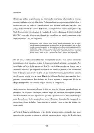 93
entrevista.
Ocorre que ambos os professores são interessados nos temas relacionados a pessoas
com necessidades especiais. O referido Professor elaborou um projeto multidisciplinar e
multinstitucional de inclusão comunicacional para pessoas surdas em parceria a um
colega da Universidade Católica de Brasília e outra professora da área de lingüística da
UnB. Esse projeto foi submetido à Fundação de Apoio à Pesquisa do distrito federal
(FAP-DF), mas não foi aprovado. Quando perguntado se um trabalho como esse teria
espaço dentro da UnB, ele respondeu:
Espaço tem, agora, como a gente arruma pessoas interessadas? Via de regra,
isso acaba envolvendo alunos, de preferência, de pós- graduação, mas até hoje
eu não encontrei ninguém, ou são muito poucos alunos interessados nesse tipo
de trabalho porque ele tem necessidade de uma cobertura teórica muito maior,
e infelizmente os nossos alunos da computação "adoram" teoria. Eles fogem da
teoria, como o diabo da cruz. (Professor do curso Ciências da Computação)
Por um lado, o professor se refere mais enfaticamente ao arcabouço teórico necessário
para se desenvolver pesquisas na área de linguagem natural, aplicada à computação. Por
outro lado, a Chefe do Departamento de Ciências da Computação corroborou com a
afirmação indicando que há grande resistência dos alunos da graduação em assumir um
tema de pesquisa que envolva as pne. Os que fazem/fizeram isso, normalmente têm um
envolvimento pessoal com a causa. Ela atribui algumas hipóteses para explicar isso:
primeiro a complexidade do trabalho a ser feito e segundo, a insegurança de não se
chegar a um produto final como é exigido no curso de computação.
Assim, como os alunos normalmente já têm um tema de interesse quando chegam ao
projeto de fim de curso, o tema pne costuma surgir nos trabalhos finais apenas quando
um aluno não tem um tema específico o que abre a possibilidade de direcionamento por
parte do professor. Se for um professor envolvido com a discussão, há chances de se
desenvolver algum trabalho. Caso contrário a questão corre o risco de sequer, ser
mencionada.
A Chefa do Departamento lamenta o fato de não ter conseguido orientandos para atuar
nessa área de pesquisa e retomar a idéia de aproximação ao projeto do Brasília Java
 