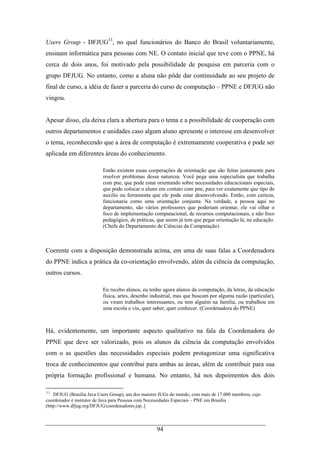 94
Users Group - DFJUG33
, no qual funcionários do Banco do Brasil voluntariamente,
ensinam informática para pessoas com NE. O contato inicial que teve com o PPNE, há
cerca de dois anos, foi motivado pela possibilidade de pesquisa em parceria com o
grupo DFJUG. No entanto, como a aluna não pôde dar continuidade ao seu projeto de
final de curso, a idéia de fazer a parceria do curso de computação – PPNE e DFJUG não
vingou.
Apesar disso, ela deixa clara a abertura para o tema e a possibilidade de cooperação com
outros departamentos e unidades caso algum aluno apresente o interesse em desenvolver
o tema, reconhecendo que a área de computação é extremamente cooperativa e pode ser
aplicada em diferentes áreas do conhecimento.
Então existem essas cooperações de orientação que são feitas justamente para
resolver problemas dessa natureza. Você pega uma especialista que trabalha
com pne, que pode estar orientando sobre necessidades educacionais especiais,
que pode colocar o aluno em contato com pne, para ver exatamente que tipo de
auxilio ou ferramenta que ele pode estar desenvolvendo. Então, com certeza,
funcionaria como uma orientação conjunta. Na verdade, a pessoa aqui no
departamento, são vários professores que poderiam orientar, ele vai olhar o
foco de implementação computacional, de recursos computacionais, e não foco
pedagógico, de práticas, que assim já tem que pegar orientação lá, na educação.
(Chefa do Departamento de Ciências da Computação)
Coerente com a disposição demonstrada acima, em uma de suas falas a Coordenadora
do PPNE indica a prática da co-orientação envolvendo, além da ciência da computação,
outros cursos.
Eu recebo alunos, eu tenho agora alunos da computação, da letras, da educação
física, artes, desenho industrial, mas que buscam por alguma razão (particular),
ou viram trabalhos interessantes, ou tem alguém na família, ou trabalhou em
uma escola e viu, quer saber, quer conhecer. (Coordenadora do PPNE)
Há, evidentemente, um importante aspecto qualitativo na fala da Coordenadora do
PPNE que deve ser valorizado, pois os alunos da ciência da computação envolvidos
com o as questões das necessidades especiais podem protagonizar uma significativa
troca de conhecimentos que contribui para ambas as áreas, além de contribuir para sua
própria formação profissional e humana. No entanto, há nos depoimentos dos dois
33
DFJUG (Brasília Java Users Group), um dos maiores JUGs do mundo, com mais de 17.000 membros, cujo
coordenador é instrutor de Java para Pessoas com Necessidades Especiais – PNE em Brasília
(http://www.dfjug.org/DFJUG/coordenadores.jsp..]
 