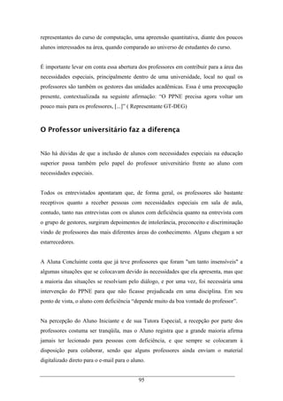 95
representantes do curso de computação, uma apreensão quantitativa, diante dos poucos
alunos interessados na área, quando comparado ao universo de estudantes do curso.
É importante levar em conta essa abertura dos professores em contribuir para a área das
necessidades especiais, principalmente dentro de uma universidade, local no qual os
professores são também os gestores das unidades acadêmicas. Essa é uma preocupação
presente, contextualizada na seguinte afirmação: “O PPNE precisa agora voltar um
pouco mais para os professores, [...]” ( Representante GT-DEG)
O Professor universitário faz a diferença
Não há dúvidas de que a inclusão de alunos com necessidades especiais na educação
superior passa também pelo papel do professor universitário frente ao aluno com
necessidades especiais.
Todos os entrevistados apontaram que, de forma geral, os professores são bastante
receptivos quanto a receber pessoas com necessidades especiais em sala de aula,
contudo, tanto nas entrevistas com os alunos com deficiência quanto na entrevista com
o grupo de gestores, surgiram depoimentos de intolerância, preconceito e discriminação
vindo de professores das mais diferentes áreas do conhecimento. Alguns chegam a ser
estarrecedores.
A Aluna Concluinte conta que já teve professores que foram "um tanto insensíveis" a
algumas situações que se colocavam devido às necessidades que ela apresenta, mas que
a maioria das situações se resolviam pelo diálogo, e por uma vez, foi necessária uma
intervenção do PPNE para que não ficasse prejudicada em uma disciplina. Em seu
ponto de vista, o aluno com deficiência “depende muito da boa vontade do professor”.
Na percepção do Aluno Iniciante e de sua Tutora Especial, a recepção por parte dos
professores costuma ser tranqüila, mas o Aluno registra que a grande maioria afirma
jamais ter lecionado para pessoas com deficiência, e que sempre se colocaram à
disposição para colaborar, sendo que alguns professores ainda enviam o material
digitalizado direto para o e-mail para o aluno.
 