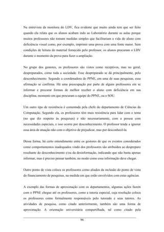 96
Na entrevista da monitora do LDV, fica evidente que muito ainda tem que ser feito
quando ela relata que os alunos acabam indo ao Laboratório durante as aulas porque
muitos professores não tomam medidas simples que facilitariam a vida do aluno com
deficiência visual como, por exemplo, imprimir uma prova com uma fonte maior. Sem
condições de leitura do material fornecido pelo professor, os alunos procuram o LDV
durante o momento da prova para fazer a ampliação.
No grupo dos gestores, os professores são vistos como receptivos, mas no geral,
despreparados, como toda a sociedade. Esse despreparado se dá principalmente, pelo
desconhecimento. Segundo a coordenadora do PPNE, em uma de suas pesquisas, essa
afirmação se confirma. Há uma preocupação por parte de alguns professores em se
informar e procurar formas de melhor receber o aluno com deficiência em sua
disciplina, momento em que procuram a equipe do PPNE, ou o SOU.
Um outro tipo de resistência é comentada pela chefe do departamento de Ciências da
Computação. Segundo ela, os professores têm mais resistência para lidar com o tema
(no que diz respeito às pesquisas) e não necessariamente, com a pessoa com
necessidades especiais, e isso ocorre por desconhecimento. O professor tende a ignorar
essa área de atuação não com o objetivo de prejudicar, mas por desconhecê-la.
Dessa forma, há certo entendimento entre os gestores de que os eventos considerados
como comportamentos inadequados vindo dos professores são atribuídos ao despreparo
resultante do desconhecimento e/ou da desinformação, indicando que não basta apenas
informar, mas é preciso pensar também, no modo como essa informação deve chegar.
Outro ponto de vista coloca os professores como aliados da inclusão do ponto de vista
do financiamento de pesquisas, na medida em que estão envolvidos com estas agências.
A exemplo das formas de aproximação com os departamentos, algumas ações fazem
com o PPNE chegue até os professores, como a tutoria especial, cuja resolução coloca
os professores como formalmente responsáveis pelo tutorado e seus tutores. As
atividades de pesquisa, como citado anteriormente, também são uma forma de
aproximação. A orientação universitária compartilhada, tal como citado pela
 