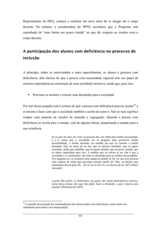 97
Representante do DEG, começa a sinalizar um novo meio de se chegar até o corpo
docente. No entanto, a coordenadora do PPNE reconhece que o Programa está
caminhado de “uma forma um pouco tímida” no que diz respeito ao contato com o
corpo docente.
A participação dos alunos com deficiência no processo de
inclusão
A princípio, todos os entrevistados e mais especialmente, os alunos e gestores com
deficiência, têm clareza de que a pessoa com necessidade especial tem um papel de
extrema importância na construção de uma sociedade inclusiva, sendo que, para isso:
Precisam se mostrar e colocar suas demandas para a sociedade
Por traz dessa acepção está a certeza de que a pessoa com deficiência precisa aceitar34
a
si mesma e fazer com que a sociedade também a aceite tal como é. Sair às ruas significa
romper com amarras de séculos de omissão e segregação. Quando a pessoa com
deficiência se revela para o mundo, está de alguma forma, despertando o mundo para a
sua existência.
Se eu não me faço ser visto, as pessoas não vão olhar para minha necessidade.
[...] É assim que a sociedade vai se preparar para promover minha
acessibilidade, a minha inclusão: na medida em que eu mostrar a minha
demanda. Que eu estou ali na rua, que eu preciso caminhar, que eu quero
caminhar, tenho que trabalhar, que eu quero estudar, que eu posso estudar, que
eu tenho capacidade para isso. À medida que eu estiver aí na vida é que a
sociedade e as instituições vão estar se atentando para as minhas necessidades.
Um arquiteto só vai construir uma rampa no prédio se ele ver que tem pessoas
com cadeira de rodas que precisam acessar aquilo ali. Não vai baixar uma
iluminação divina para ele... ele só vai se ele ver, ou através da lei. Né? (Aluno
iniciante)
a gente fala assim, os deficientes, em geral, são muito participativos mesmo,
nessa hora, porque eles que vão pedir, fazer a demanda, o que é preciso pra
estudar? (Monitora do LDV)
34
A questão da aceitação foi comentada por três entrevistados com deficiência, como sendo um
importante passo para a sua emancipação.
 