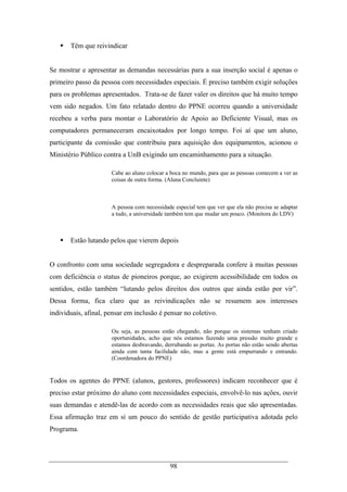98
Têm que reivindicar
Se mostrar e apresentar as demandas necessárias para a sua inserção social é apenas o
primeiro passo da pessoa com necessidades especiais. É preciso também exigir soluções
para os problemas apresentados. Trata-se de fazer valer os direitos que há muito tempo
vem sido negados. Um fato relatado dentro do PPNE ocorreu quando a universidade
recebeu a verba para montar o Laboratório de Apoio ao Deficiente Visual, mas os
computadores permaneceram encaixotados por longo tempo. Foi aí que um aluno,
participante da comissão que contribuiu para aquisição dos equipamentos, acionou o
Ministério Público contra a UnB exigindo um encaminhamento para a situação.
Cabe ao aluno colocar a boca no mundo, para que as pessoas comecem a ver as
coisas de outra forma. (Aluna Concluinte)
A pessoa com necessidade especial tem que ver que ela não precisa se adaptar
a tudo, a universidade também tem que mudar um pouco. (Monitora do LDV)
Estão lutando pelos que vierem depois
O confronto com uma sociedade segregadora e despreparada confere à muitas pessoas
com deficiência o status de pioneiros porque, ao exigirem acessibilidade em todos os
sentidos, estão também “lutando pelos direitos dos outros que ainda estão por vir”.
Dessa forma, fica claro que as reivindicações não se resumem aos interesses
individuais, afinal, pensar em inclusão é pensar no coletivo.
Ou seja, as pessoas estão chegando, não porque os sistemas tenham criado
oportunidades, acho que nós estamos fazendo uma pressão muito grande e
estamos desbravando, derrubando as portas. As portas não estão sendo abertas
ainda com tanta facilidade não, mas a gente está empurrando e entrando.
(Coordenadora do PPNE)
Todos os agentes do PPNE (alunos, gestores, professores) indicam reconhecer que é
preciso estar próximo do aluno com necessidades especiais, envolvê-lo nas ações, ouvir
suas demandas e atendê-las de acordo com as necessidades reais que são apresentadas.
Essa afirmação traz em si um pouco do sentido de gestão participativa adotada pelo
Programa.
 