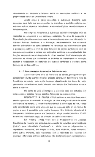 12
descrevendo as relações existentes entre as sensações auditivas e as
propriedades físicas de um estímulo sonoro.
Aliada ainda a estes conceitos, a audiologia direciona suas
pesquisas para tudo que possa auxiliar ou prejudicar a audição, podendo ser
estudada sob os aspectos psicofísicos, anatomofisiológicos, neurofisiológicos e
fisiopatológicos.
No campo da Psicofísica, a audiologia estabelece relações entre as
respostas do organismo e os estímulos acústicos. Na área da Anatomia e
Neurofisiologia volta seu estudo para a transmissão dos sons por intermédio do
Sistema Auditivo Periférico e a Recepção Neurossensorial dos estímulos
sonoros direcionados ao córtex cerebral. Na Psicologia seu estudo volta-se para
a percepção auditiva a nível de área temporal do córtex, juntamente com as
operações de análise e síntese dos estímulos auditivos e a complexidade das
funções sensomotoras e intelectuais do córtex cerebral. Na Fisiopatologia são
avaliadas as lesões que acometem os sistemas de transmissão e recepção
coclear e retrococlear, os distúrbios de audição periféricos e centrais, como
também as perdas auditivas.
1.1. O Som: Aspectos Acústicos e Psicoacústicos
A acústica é uma área de relevância de estudo, principalmente por
caracterizar o ruído quanto o nível de pressão sonora, em determinar a faixa de
freqüência percebida pela orelha humana, classificação dos tipos de ruído,
permitindo conhecimentos úteis relativos aos efeitos dos fenômenos sonoros
sobre a audição.
Do ponto de vista audiológico, a acústica pode ser estudada em
dois aspectos: acústica física e acústica fisiológica ou psicoacústica.
MENEGOTTO & COUTO (1998) definem a acústica física como
sendo a geração, transmissão e recepção de uma energia na forma de ondas
vibracionais na matéria. O fenômeno mais familiar é a sensação do som, sendo
este considerado como uma vibração que se propaga pelo ar em forma de
ondas e que é percebida pela orelha humana. Um distúrbio vibracional é
interpretado como som quando sua freqüência atinge uma faixa de 20 a 20.000
Hz em uma intensidade capaz de produzir uma sensação auditiva.
Em RUSSO (1993) vê-se que a Psicoacústica ou Acústica
Fisiológica diz respeito aos atributos da sensação do indivíduo para freqüência
(“pitch”), para intensidade (“loudness”) e, ainda, com os julgamentos ou
impressões individuais, em relação a ruído, sons musicais, vozes humanas,
entre outros. Portanto, está relacionada com a habilidade dos ouvintes em
distinguir diferenças entre os estímulos e não diretamente com os mecanismos
 