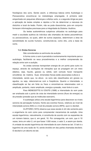13
fisiológicos dos sons. Sendo assim, a diferença básica entre Audiologia e
Psicoacústica encontra-se na metodologia empregada. A primeira está
empenhada em pequenas diferenças e efeitos sutis, e a segunda dirige-se para
a aplicação de testes simples e rápidos a fim de determinar a natureza do
distúrbio e local da lesão. Porém, não se pode dissociá-las, pois em conjunto
fornecem informações preciosas para a integridade do Sistema Auditivo.
Os testes audiométricos subjetivos utilizados na audiologia para
medir a acuidade auditiva do indivíduo são chamados de testes psicométricos
ou psicoacústicos, os quais, além de outros aspectos, determinam a área de
sensibilidade do ouvido humano, constituindo-se, como dito, uma a base da
outra.
1.2. Ondas Sonoras
São considerados os estímulos da audição.
A forma como o som é percebido é extremamente importante para a
audiologia, facilitando os seus procedimentos e a melhor compreensão da
relação entre som e audição.
As ondas sonoras transportam energia de um ponto para outro no
espaço, através de oscilações de vibrações que se propagam em um meio
elástico, seja, líquido, gasoso ou sólido, sem contudo haver transporte
simultâneo de matéria. Suas dimensões físicas estão associadas à altura e
intensidade, sendo que, na altura os sons são classificados em graves ou
agudos, ou seja, relacionam-se com a freqüência. Quanto a intensidade, a
classificação se faz em forte ou fraco e encontram-se relacionados com a
amplitude, portanto, maior amplitude, energia e pressão, mais forte é o som.
Para MENEGOTTO & COUTO (1998) a intensidade do som pode
ser analisada sob o ponto de vista da intensidade sonora (fluxo de energia) ou
da pressão (pressão que as moléculas exercem).
A audiologia utiliza uma escala logarítmica para descrever os níveis
sonoros da percepção humana, frente aos eventos físicos, relativos ao nível de
intensidade sonora (NIS) e o nível de pressão sonora (NPS), que é o decibel.
CLIFFORD (1973) observa que essa escala é útil não somente para
a engenharia do som como para compreender mecanismos de audição. Uma
escala logarítmica, naturalmente, é constituída de acordo com os expoentes de
um número básico, que é, em geral, 10. Por conseguinte, um som, que é 10
vezes, teria um valor 2; um que fosse 1.000 vezes, o valor 3, e assim por diante.
A unidade da escala logarítmica da intensidade do som chama-se bel. O bel é o
logaritmo de uma razão de 10, sendo dividido em dez partes chamadas decibels.
O decibel é um décimo do bel.
 