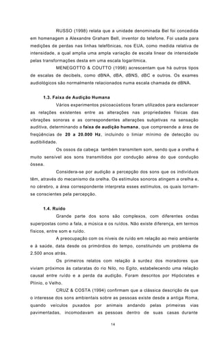 14
RUSSO (1998) relata que a unidade denominada Bel foi concedida
em homenagem a Alexandre Graham Bell, inventor do telefone. Foi usada para
medições de perdas nas linhas telefônicas, nos EUA, como medida relativa de
intensidade, a qual amplia uma ampla variação de escala linear de intensidade
pelas transformações desta em uma escala logarítmica.
MENEGOTTO & COUTTO (1998) acrescentam que há outros tipos
de escalas de decibels, como dBNA, dBA, dBNS, dBC e outros. Os exames
audiológicos são normalmente relacionados numa escala chamada de dBNA.
1.3. Faixa de Audição Humana
Vários experimentos psicoacústicos foram utilizados para esclarecer
as relações existentes entre as alterações nas propriedades físicas das
vibrações sonoras e as correspondentes alterações subjetivas na sensação
auditiva, determinando a faixa de audição humana, que compreende a área de
freqüências de 20 a 20.000 Hz, incluindo o limiar mínimo de detecção ou
audibilidade.
Os ossos da cabeça também transmitem som, sendo que a orelha é
muito sensível aos sons transmitidos por condução aérea do que condução
óssea.
Considera-se por audição a percepção dos sons que os indivíduos
têm, através do mecanismo da orelha. Os estímulos sonoros atingem a orelha e,
no cérebro, a área correspondente interpreta esses estímulos, os quais tornam-
se conscientes pela percepção.
1.4. Ruído
Grande parte dos sons são complexos, com diferentes ondas
superpostas como a fala, a música e os ruídos. Não existe diferença, em termos
físicos, entre som e ruído.
A preocupação com os níveis de ruído em relação ao meio ambiente
e à saúde, data desde os primórdios do tempo, constituindo um problema de
2.500 anos atrás.
Os primeiros relatos com relação à surdez dos moradores que
viviam próximos às cataratas do rio Nilo, no Egito, estabelecendo uma relação
causal entre ruído e a perda da audição. Foram descritos por Hipócrates e
Plínio, o Velho.
CRUZ & COSTA (1994) confirmam que a clássica descrição de que
o interesse dos sons ambientais sobre as pessoas existe desde a antiga Roma,
quando veículos puxados por animais andando pelas primeiras vias
pavimentadas, incomodavam as pessoas dentro de suas casas durante
 