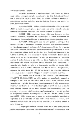 15
conversas informais e o sono.
No Brasil atualmente já existem estudos direcionados ao ruído e
seus efeitos, como por exemplo, pesquisadores de Belo Horizonte confirmam
que o ruído pode afetar de forma direta ou indireta, através de estresse ou
perturbações no ritmo biológico, gerando distúrbio do sono e da saúde, em
geral, no cidadão urbano.
Conforme CLARK (1992), o ruído é um incômodo e COSTA & CRUZ
(1994) completam que, em grande quantidade e de forma constante, torna-se
mais que um incômodo, passando a ser agente causador de doenças.
RUSSO (1993), considera o termo ruído, para descrever um sinal
acústico aperiódico, originado da superposição de vários movimentos de
vibração com diferentes freqüências, as quais não apresentam relação entre si.
LACERDA (1976) aponta que no ruído podem-se distinguir dois
fatores principais. O primeiro diz respeito à freqüência, que consiste no número
de vibrações por segundo emitidas pela fonte sonora, medida em Hz, atribuindo
aos ruídos a seguinte classificação: de baixa freqüência (graves) entre 20 a 300
Hz; freqüências médias de 30 a 6.000 Hz; altas freqüências (agudas) os de
6.000 a 20.000 Hz. Os sons abaixo de 20 Hz são denominados de infra-sons e
acima de 20.000 Hz, de ultra-sons. Os sons de alta freqüência são mais
nocivos à orelha humana e os ruídos de baixa freqüência, mesmo sendo
suportáveis pela orelha, produzem efeitos orgânicos mais acentuados. O
segundo fator ligado ao ruído é a intensidade, medida em decibel (dB),
considerando que os ruídos inferiores a 40 dB são apenas desagradáveis,
enquanto os ruídos entre 40 - 90 dB são capazes de favorecer distúrbios
nervosos, e, os superiores a 90 dB agem de forma traumatizante na orelha.
De acordo com a Norma - ISO 2204/1973 (INTERNATIONAL
STANDARD ORGANIZATION), os ruídos podem ser classificados segundo a
variação de seu nível de intensidade com o tempo, como: contínuo, cujas
variações de nível são desprezíveis (aproximadamente 3 dB), apresentando
maior duração durante o período de observação; intermitente , que apresenta
uma variação contínua de um valor aplicável (aproximadamente 3 dB) no
período de observação e de impacto ou impulso, seus picos de energia acústica
de duração são inferiores a um segundo. FEIDMAN & GRIMES (1985), citados
por RUSSO (1993), caracterizam-no como um fenômeno acústico associado a
explosões e é considerado um dos ruídos mais nocivos à audição, com
intensidades que variam de 100 dB − ruído de impacto − e acima de 140 dB −
ruído impulsivo.
A exposição contínua a ruídos acima de 85 dBA pode provocar
perdas auditivas permanentes e, com aumento de apenas 5 dB, representa uma
 