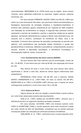 17
corticosteróides. BERGAMINI et al. (1976) dizem que os órgãos alvos incluem
vísceras, como: glândulas endócrinas ou exócrinas, órgãos sexuais, sistemas
hormonais, etc.
Em seus estudos PIMENTEL-SOUZA (1992) cita SELYE (1965) que
atribui ao ruído estressante três fases, que promovem efeitos psicofisiológicos e
fisiológicos decorrentes da atividade simpática e hipotálamo-hipofisária. A
primeira fase (estresse agudo) caracteriza-se por resposta do SNA simpático
com liberação de norodrenalina no sangue. A segunda fase (estresse crônico)
representa o período de resistência, quando o organismo adapta-se ao agente
agressor, permanece defendendo-se e passa a liberar mais adrenalina que, em
conjunto com a anterior, constituem os hormônios do medo, raiva e da
ansiedade. A terceira fase (estresse de exaustão) corresponde ao período pré-
agônico, com permanência das secreções destes hormônios e queda das
gonadrotrofinas e oxitocinas, afetando a persistência, comportamentos sociais e
sexuais, levando à depressão psicológica, à deficiência imunológica, à
desintegração orgânica, óssea, muscular etc.
1.4.2. Características dos Sons Lesivos (RUÍDO)
Os sons lesivos são mais intensos que da conversação, variam de
60 – 75 dB SPL. O som lesivo tem por volta de 85 dB, com exposição de 8 horas
por dia.
Nos últimos 25 anos o nível crítico dos sons lesivos teve vários
significados e, devido a este fato, devem-se utilizar alguns referenciais para
estabelecê-lo.
SPOENDLIN (1976) atribui 120 dB SPL com o estímulo NOISE
BURST; HANDERSON et al., (1991-1994), em mais ou menos 125 dB SPL;
DANIELSON et al. (1991) e OLIVEIRA (1997) afirmam que o impulso de vários
milissegundos revelariam o nível crítico entre 135 a 155 dB.
1.4.3. Fatores de Risco
Alguns fatores de risco em relação a sensitividade à perda auditiva
por ruído foram observados durante este levantamento.
SUN et al., (1991) citados por OLIVEIRA (1997), afirmam que a
deficiência de ferro no organismo facilitava as lesões cocleares.
Em seus estudos, OLIVEIRA (1997) cita diversos autores como
CODY & JOHNSTONE (1982) o ouvido esquerdo seria mais suscetível a lesão
por ruído, devido ao fator de lateralidade, consideram que as perdas auditivas
monoaurais podem ser reduzidas por estímulos acústicos simultâneos.
AXELSSON et al. (1981) verificaram que o ouvido esquerdo seria
 