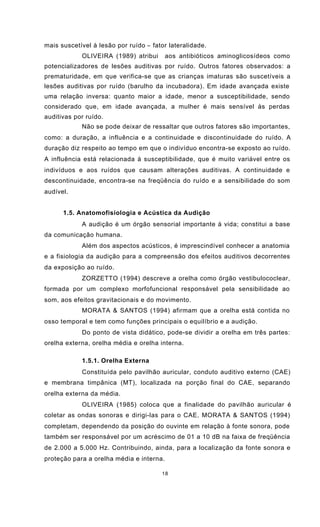 18
mais suscetível à lesão por ruído − fator lateralidade.
OLIVEIRA (1989) atribui aos antibióticos aminoglicosídeos como
potencializadores de lesões auditivas por ruído. Outros fatores observados: a
prematuridade, em que verifica-se que as crianças imaturas são suscetíveis a
lesões auditivas por ruído (barulho da incubadora). Em idade avançada existe
uma relação inversa: quanto maior a idade, menor a susceptibilidade, sendo
considerado que, em idade avançada, a mulher é mais sensível às perdas
auditivas por ruído.
Não se pode deixar de ressaltar que outros fatores são importantes,
como: a duração, a influência e a continuidade e discontinuidade do ruído. A
duração diz respeito ao tempo em que o indivíduo encontra-se exposto ao ruído.
A influência está relacionada à susceptibilidade, que é muito variável entre os
indivíduos e aos ruídos que causam alterações auditivas. A continuidade e
descontinuidade, encontra-se na freqüência do ruído e a sensibilidade do som
audível.
1.5. Anatomofisiologia e Acústica da Audição
A audição é um órgão sensorial importante à vida; constitui a base
da comunicação humana.
Além dos aspectos acústicos, é imprescindível conhecer a anatomia
e a fisiologia da audição para a compreensão dos efeitos auditivos decorrentes
da exposição ao ruído.
ZORZETTO (1994) descreve a orelha como órgão vestibulococlear,
formada por um complexo morfofuncional responsável pela sensibilidade ao
som, aos efeitos gravitacionais e do movimento.
MORATA & SANTOS (1994) afirmam que a orelha está contida no
osso temporal e tem como funções principais o equilíbrio e a audição.
Do ponto de vista didático, pode-se dividir a orelha em três partes:
orelha externa, orelha média e orelha interna.
1.5.1. Orelha Externa
Constituída pelo pavilhão auricular, conduto auditivo externo (CAE)
e membrana timpânica (MT), localizada na porção final do CAE, separando
orelha externa da média.
OLIVEIRA (1985) coloca que a finalidade do pavilhão auricular é
coletar as ondas sonoras e dirigi-las para o CAE. MORATA & SANTOS (1994)
completam, dependendo da posição do ouvinte em relação à fonte sonora, pode
também ser responsável por um acréscimo de 01 a 10 dB na faixa de freqüência
de 2.000 a 5.000 Hz. Contribuindo, ainda, para a localização da fonte sonora e
proteção para a orelha média e interna.
 