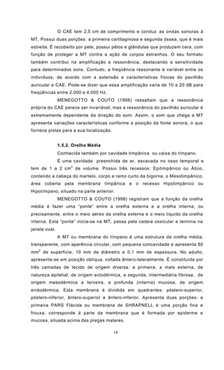 19
O CAE tem 2,5 cm de comprimento e conduz as ondas sonoras à
MT. Possui duas porções: a primeira cartilaginosa e segunda óssea, que é mais
estreita. É recoberto por pele, possui pêlos e glândulas que produzem cera, com
função de proteger a MT contra a ação de corpos estranhos. O seu formato
também contribui na amplificação e ressonância, destacando a sensitividade
para determinados sons. Contudo, a freqüência ressonante é variável entre os
indivíduos, de acordo com a extensão e características físicas do pavilhão
auricular e CAE. Pode-se dizer que essa amplificação varia de 10 a 20 dB para
freqüências entre 2.000 e 4.000 Hz.
MENEGOTTO & COUTO (1998) ressaltam que a ressonância
própria do CAE parece ser invariável, mas a ressonância do pavilhão auricular é
extremamente dependente da direção do som. Assim, o som que chega a MT
apresenta variações características conforme a posição da fonte sonora, o que
fornece pistas para a sua localização.
1.5.2. Orelha Média
Conhecida também por cavidade timpânica ou caixa do tímpano.
É uma cavidade preenchida de ar, escavada no osso temporal e
tem de 1 a 2 cm3
de volume. Possui três recessos: Epitimpânico ou Ático,
contendo a cabeça do martelo, corpo e ramo curto da bigorna, o Mesotimpânico,
área coberta pela membrana timpânica e o recesso Hipotimpânico ou
Hipotímpano, situado na parte anterior.
MENEGOTTO & COUTO (1998) registram que a função da orelha
média é fazer uma “ponte” entre a orelha externa e a orelha interna, ou
precisamente, entre o meio aéreo da orelha externa e o meio líquido da orelha
interna. Esta “ponte” inicia-se na MT, passa pela cadeia ossicular e termina na
janela oval.
A MT ou membrana do tímpano é uma estrutura da orelha média,
transparente, com aparência circular, com pequena concavidade e apresenta 80
mm2
de superfície, 10 mm de diâmetro e 0,1 mm de espessura. No adulto,
apresenta-se em posição oblíqua, voltada ântero-lateralmente. É constituída por
três camadas de tecido de origem diversa: a primeira, a mais externa, de
natureza epitelial, de origem ectodérmica, a segunda, intermediária fibrosa, de
origem mesodérmica a terceira, e profunda (interna) mucosa, de origem
endodérmica. Esta membrana é dividida em quadrantes: póstero-superior,
póstero-inferior, ântero-superior e ântero-inferior. Apresenta duas porções: a
primeira PARS Flácida ou membrana de SHRAPNELL é uma porção fina e
frouxa; corresponde à parte da membrana que é formada por epiderme e
mucosa, situada acima das pregas malares.
 