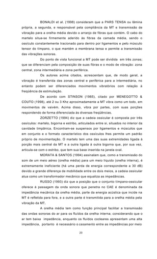 20
BONALDI et al. (1998) consideram que a PARS TENSA ou lâmina
própria, a segunda, e responsável pela compliância da MT e transmissão de
vibração para a orelha média devido o arranjo de fibras que contém. O cabo do
martelo situa-se firmemente aderido às fibras da camada média, sendo o
ossículo constantemente tracionado para dentro por ligamentos e pelo músculo
tensor do tímpano, o que mantém a membrana tensa e permite a transmissão
das vibrações sonoras.
Do ponto de vista funcional a MT pode ser dividida em três zonas;
que se diferenciam pela composição de suas fibras e o modo de vibração: zona
central, zona intermediária e zona periférica.
Os autores acima citados, acrescentam que, de modo geral, a
vibração é transferida das zonas central e periférica para a intermediária, no
entanto podem ser diferenciados movimentos vibratórios com relação à
freqüência de estimulação.
De acordo com STINSON (1985), citado por MENEGOTTO &
COUTO (1998), até 2 ou 3 Khz aproximadamente a MT vibra como um todo, em
movimentos de vaivém. Acima disso, vibra por partes, com suas porções
respondendo de forma diferenciada às diversas freqüências.
ZORZETTO (1994) diz que a cadeia ossicular é composta por três
ossículos: martelo, bigorna e estribo, articulados entre si, situados no interior da
cavidade timpânica. Encontram-se suspensos por ligamentos e músculos que
em conjunto e o formato característico dos ossículos lhes permite um padrão
próprio de movimentação. O martelo tem uma das suas extremidades ligada à
porção mais central da MT e a outra ligada à outra bigorna que, por sua vez,
articula-se com o estribo, que tem sua base inserida na janela oval.
MORATA & SANTOS (1994) assinalam que, como a transmissão do
som de um meio aéreo (orelha média) para um meio líquido (orelha interna), é
extremamente ineficiente (há uma perda de energia correspondente a 30 dB)
devido a grande diferença de mobilidade entre os dois meios, a cadeia ossicular
atua como um transformador mecânico que equaliza as impedâncias.
RUSSO (1993) diz que a posição que o conjunto tímpano-ossicular
oferece à passagem da onda sonora que penetra no CAE é denominada da
impedância mecânica da orelha média, parte da energia acústica que incide na
MT é refletida para fora, e a outra parte é transmitida para a orelha média pela
vibração da MT.
A orelha média tem como função principal facilitar a transmissão
das ondas sonoras do ar para os fluídos da orelha interna; considerando que o
ar tem baixa impedância, enquanto os fluídos cocleares apresentam uma alta
impedância, portanto é necessário o casamento entre as impedâncias por meio
 