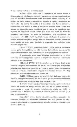 21
da ação transformadora da cadeia ossicular.
RUSSO (1993) afirma que a impedância da orelha média é
determinada por três fatores; o primeiro denominado massa, relacionada ao
peso e à densidade dos elementos dentro do sistema (cadeia ossicular), MT e
fluídos da orelha interna; o segundo diz respeito à rapidez, relacionada ao
movimento da platina do estribo e à resistência dos fluídos cocleares,
contribuindo para manter a forma e posição do sistema móvel. Estes dois
fatores são conhecidos como reactância, que é a parte da impedância que
depende da freqüência sonora, sendo que estes não atuam na faixa de
freqüência, denominada de zona de ressonância, que compreende as
freqüências entre 500 a 4.000 Hz. O último dos três fatores é a resistência,
oriunda da transformação da energia aplicada no sistema ossicular, conhecida
como fricção ou atrito; está vinculada à suspensão dos ossículos pelos
músculos e ligamentos.
LOPES Fº (1972), citado por RUSSO (1993), define a resistência
como a parte da impedância que não depende da freqüência sonora, sendo
função da densidade do meio e da velocidade de propagação do som no meio.
O ajustamento entre duas diferentes impedâncias (ar e fluído
cocleares) é realizado por dois sistemas de amplificação mecânica, o sistema de
alavanca e redução de área.
MORATA & SANTOS (1994) assinalam que o sistema de alavanca
aumenta a força de transmissão da MT em 1,3 vez. Esta relação, multiplicada
pela diferença da área da membrana e a placa do estribo, que é de dezesseis
vezes, faz com que a pressão sobre o líquido da cóclea seja 22 vezes (17 x 1,3)
maior que a exercida pela onda sonora sobre a MT.
RUSSO (1993) acrescenta que a contribuição dada pelo sistema de
alavanca é de aproximadamente 2,5 dB, ao passo que o aumento da intensidade
sonora, fornecido pela relação de área, é de cerca de 27 dB.
O sistema tímpano-ossicular desempenha outro papel importante, a
seleção de entrega de energia acústica para uma só das janelas cocleares,
compensando a perda de energia, anteriormente citada de 99,9% e
harmonizando as diferentes impedâncias, e com isso, alterando a inércia que o
meio líquido tem no ar.
A seleção de entrega de energia acústica, para uma só das janelas
cocleares, consiste no movimento simultâneo das duas janelas, ou seja,
enquanto a janela oval se move para dentro, a janela redonda se move para fora
(inversão de fases).
 