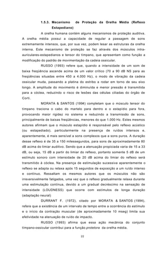 22
1.5.3. Mecanismo de Proteção da Orelha Média (Reflexo
Estapediano)
A orelha humana contém alguns mecanismos de proteção auditiva.
A orelha média possui a capacidade de regular a passagem de sons
extremamente intensos, que, por sua vez, podem lesar as estruturas da orelha
interna. Este mecanismo de proteção se faz através dos músculos intra-
auriculares-estapedianos e tensor do tímpano, que apresentam como função a
modificação do padrão de movimentação da cadeia ossicular.
RUSSO (1993) refere que, quando a intensidade de um som de
baixa freqüência ascende acima de um valor crítico (70 a 90 dB NS para as
freqüências situadas entre 450 a 4.000 Hz), o modo de vibração da cadeia
ossicular muda, passando a platina do estribo a rodar em torno de seu eixo
longo. A amplitude do movimento é diminuída e menor pressão é transmitida
para a cóclea, reduzindo o risco de lesões das células ciliadas do órgão de
Corti.
MORATA & SANTOS (1994) completam que o músculo tensor do
tímpano traciona o cabo do martelo para dentro e o estapídio para fora,
provocando maior rigidez no sistema e reduzindo a transmissão de sons,
principalmente de baixas freqüências, menores do que 1.000 Hz. Estes mesmos
autores afirmam que o músculo estapídio é responsável pelo reflexo acústico
(ou estapediado), particularmente na presença de ruídos intensos e,
aparentemente, é mais sensível a sons complexos que a sons puros. A duração
desse reflexo é de 35 a 150 milessegundos, para sons de aproximadamente 80
dB acima do limiar auditivo. Sendo que a atenuação propiciada varia de 15 a 33
dB, ou seja, 15 dB a partir do limiar do reflexo, portanto somente 5 dB de um
estímulo sonoro com intensidade de 20 dB acima do limiar do reflexo será
transmitido à cóclea. Na presença de estimulação sucessiva aparentemente o
reflexo se adapta ou relaxa após 15 segundos de exposição a um ruído intenso
e contínuo. Ressaltam os mesmos autores que os músculos não são
irreversivelmente fatigados, uma vez que o reflexo gradualmente relaxa durante
uma estimulação contínua, devido a um gradual decréscimo na sensação de
intensidade (LOUDNESS) que ocorre com estímulos de longa duração
(adaptação neural)
DURRANT F. (1972), citado por MORATA & SANTOS (1994),
refere que a existência de um intervalo de tempo entre a ocorrência do estímulo
e o início da contração muscular (de aproximadamente 10 mseg) limita sua
efetividade na atenuação de ruído de impacto.
RUSSO (1993) afirma que essa ação mecânica do conjunto
tímpano-ossicular contribui para a função protetora da orelha média.
 