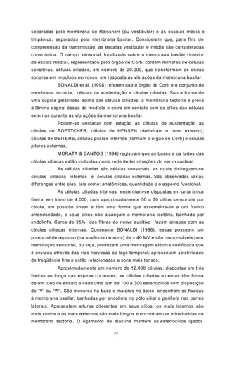 24
separadas pela membrana de Reissnerr (ou vestibular) e as escalas média e
timpânica, separadas pela membrana basilar. Consideram que, para fins de
compreensão da transmissão, as escalas vestibular e média são consideradas
como única. O campo sensorial, localizado sobre a membrana basilar (interior
da escala média), representado pelo órgão de Corti, contém milhares de células
sensitivas, células ciliadas, em número de 20.000, que transformam as ondas
sonoras em impulsos nervosos, em resposta às vibrações da membrana basilar.
BONALDI et al. (1998) referem que o órgão de Corti é o conjunto de
membrana tectória, células de sustentação e células ciliadas. Sob a forma de
uma cúpula gelatinosa acima das células ciliadas, a membrana tectória é presa
à lâmina espiral óssea do modíolo e entra em contato com os cílios das células
externas durante as vibrações da membrana basilar.
Podem-se destacar com relação às células de sustentação as
células de BOETTCHER, células de HENSEN (delimitam o túnel externo);
células de DEITERS, células pilares internas (formam o órgão de Corti) e células
pilares externas.
MORATA & SANTOS (1994) registram que as bases e os lados das
células ciliadas estão incluídos numa rede de terminações do nervo coclear.
As células ciliadas são células sensoriais, as quais distinguem-se
células ciliadas internas e células ciliadas externas. São observadas várias
diferenças entre elas, tais como: anatômicas, quantidade e o aspecto funcional.
As células ciliadas internas encontram-se dispostas em uma única
fileira, em torno de 4.000, com aproximadamente 50 a 70 cílios sensoriais por
célula, em posição linear e têm uma forma que assemelha-se a um franco
arrendondado, e seus cílios não alcançam a membrana tectória, banhada por
endolinfa. Cerca de 95% das fibras do nervo auditivo fazem sinapse com as
células ciliadas internas. Consoante BONALDI (1998), essas possuem um
potencial de repouso (na ausência de sons) de – 40 MV e são responsáveis pela
transdução sensorial, ou seja, produzem uma mensagem elétrica codificada que
é enviada através das vias nervosas ao logo temporal; apresentam seletividade
de freqüência fina e estão relacionadas a sons mais tensos.
Aproximadamente em número de 12.000 células, dispostas em três
fileiras ao longo das espiras cocleares, as células ciliadas externas têm forma
de um tubo de ensaio e cada uma tem de 100 a 300 esteriocílios com disposição
de “V” ou “W”. São menores na base e maiores no ápice, encontram-se fixadas
à membrana basilar, banhadas por endolinfa no pólo ciliar e perilinfa nas partes
laterais. Apresentam alturas diferentes em seus cílios; os mais internos são
mais curtos e os mais externos são mais longos e encontram-se introduzidas na
membrana tectória. O ligamento de elastina mantém os esteriocílios ligados
 