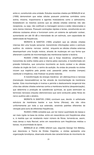 25
entre si, constituindo uma unidade. Estudos recentes citados por BONALDI et al.
(1998) demonstram que estas células possuem proteínas contráteis como
actina, miosina, tropomiosina e agentes moduladores como a calmodulina.
Estabelecem os mesmos autores que as células ciliadas externas não são
receptoras, ou seja, não codificam a mensagem sonora e estão relacionadas a
sons menos intensos. Possuem contrações rápidas e lentas, constituindo-se em
efetores cocleares ativos e funcionam como um sistema de aplicador coclear,
aumentando em até 50 dB a intensidade de um estímulo, com capacidade de
seletividade de freqüências.
MORATA & SANTOS (1994) propõem que as células ciliadas
internas têm uma função sensorial, transmitindo informações sobre o estímulo
auditivo do sistema nervoso central, enquanto as células ciliadas externas
desempenham uma função motora, através de mudanças em sua forma que
alterariam o padrão de movimentação das membranas basilar e tectória.
RUSSO (1998) descreve que a força mecânica, amplificada e
transmitida da orelha média para a interna pelos ossículos, é transformada em
pressão hidráulica, que comunica movimento ao ducto coclear e às células
ciliadas do órgão de Corti, o centro da audição. As ondas de pressão na cóclea
iniciam sua trajetória pela janela oval, passando pelas escalas (rampas)
vestibular e timpânica, indo finalizar na janela redonda.
A transformação da energia mecânica em eletroquímica e nervosa
(transdução mecanoelétrica) se faz através da movimentação da membrana
basilar. Esta movimentação é inversa e permite o deslocamento tangencial dos
cílios das células ciliadas externas contra a membrana tectória (despolarização),
que determina a produção de substâncias químicas, as quais estimulam os
terminais nervosos (impulso eletronervoso) que será conduzido pelas fibras do
nervo auditivo até o cérebro.
MORATA & SANTOS (1994) concluem que, devido à sofisticada
estrutura da membrana basilar e sua forma (fibrosa), ela não vibra
uniformemente por toda a sua extensão, existindo padrões diferentes de
vibração para sons de diferentes freqüências.
RUSSO (1998) completa que, por ter menor quantidade de massa e
ser mais rígida na base da cóclea, entre em ressonância com freqüências altas
e, à medida que vai recebendo maior número de fibras, tornando-se, assim,
mais densa e mais flexível, entre em ressonância com freqüências médias e
baixas, na proximidade do ápice.
BONALDI et al. (1998) referem que, segundo George Von Békésy,
que descreveu a Teoria da Ondas Viajantes, a cóclea apresenta uma
organização tonotópica, observada através das características do movimento da
 