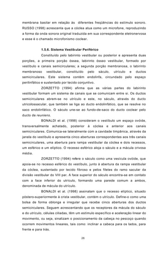 26
membrana basilar em relação às diferentes freqüências do estímulo sonoro.
RUSSO (1998) acrescenta que a cóclea atua como um microfone, reproduzindo
a forma da onda sonora original traduzida em sua correspondente eletronervosa
e esse é o chamado microfonismo coclear.
1.5.6. Sistema Vestib ular Periférico
Constituído pelo labirinto vestibular ou posterior e apresenta duas
porções, a primeira porção óssea, labirinto ósseo vestibular, formado por
vestíbulo e canais semicirculares; a segunda porção membranosa, o labirinto
membranoso vestibular, constituído pelo sáculo, utrículo e ductos
semicirculares. Este sistema contém endolinfa, circundado pelo espaço
perilinfático e sustentado por tecido conjuntivo.
ZORZETTO (1994) afirma que as várias partes do labirinto
vestibular formam um sistema de canais que se comunicam entre si. Os ductos
semicirculares abrem-se no utrículo e este, no sáculo, através do ducto
utricolossacular, que também se liga ao ducto endolinfático, que se resolve no
saco endolinfático. O sáculo une-se ao fundo-de-saco do ducto coclear pelo
ducto de reuniens.
BONALDI et al. (1998) consideram o vestíbulo um espaço ovóide,
transversalmente achatado, posterior à cóclea e anterior aos canais
semicirculares. Comunica-se lateralmente com a cavidade timpânica, através da
janela do vestíbulo e apresenta cinco aberturas correspondentes aos três canais
semicirculares, uma abertura para rampa vestibular da cóclea e dois recessos,
um esférico e um elíptico. O recesso esférico aloja o sáculo e a mácula crivosa
média.
ZORZETTO (1994) refere o sáculo como uma vesícula ovóide, que
apoia-se no recesso esférico do vestíbulo, junto à abertura da rampa vestibular
da cóclea, sustentado por tecido fibroso e pelos filetes do ramo sacular da
divisão vestibular do VIII par. A face superior do sáculo encontra-se em contato
com a face inferior do utrículo, formando uma parede comum a ambos,
denominada de mácula do utrículo.
BONALDI et al. (1998) assinalam que o recesso elíptico, situado
póstero-superiormente à crista vestibular, contém o utrículo. Define-o como uma
bolsa de forma oblonga e irregular que recebe cinco aberturas dos ductos
semicirculares. Seguem acrescentando que os receptores da mácula do sáculo
e do utrículo, células ciliadas, têm um estímulo específico e aceleração linear do
movimento, ou seja, sinalizam o posicionamento da cabeça no pescoço quando
ocorrem movimentos lineares, tais como: inclinar a cabeca para os lados, para
frente e para trás.
 