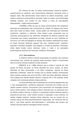 27
Em número de três, os canais semicirculares situam-se póstero-
superiormente ao vestíbulo, com comprimentos diferentes, formando entre si
ângulos retos. São denominados canal externo ou lateral (horizontal), canal
anterior (vertical) e canal posterior (vertical). Cada um possui uma extremidade
dilatada, ampular, que contém no seu interior a crista de neuroepitélio
especializado – órgão meconorreceptor.
LACERDA (1976) diz que os canais semicirculares são receptores
sensíveis às acelerações (dos movimentos de rotação da cabeça para frente,
para trás e para os lados). Estes canais podem ser acionados por estímulos
mecânicos, rotatórios e calóricos. Este mesmo autor acrescenta que os
estímulos proprioceptivos dos diferentes receptores do labirinto posterior são
conduzidos aos núcleos vestibulares do bulbo, através do ramo vestibular do
VIII nervo, por meio dos gânglios de Scarpa. Dos núcleos vestibulares do bulbo,
as fibras nervosas aferentes seguem três vias: vestíbulo-ocular, vestíbulo-
espinhal e vestíbulo cerebelar, que integram a função do equilíbrio. Participam
ainda desta função outros sistemas, como: a visão e as sensações
proprioceptivas, partindo dos músculos, tendões e articulações.
1.5.7. Vias Auditivas
O Sistema Auditivo Central compreende as grandes vias auditivas
sub-corticais que, através de impulsos eletro-nervosos, fazem a transmissão
para os centros corticais auditivos no lobo temporal.
BONALDI et al. (1998) afirmam que a cóclea é suprida por três
grupos de fibras nervosas: as fibras eferentes do nervo coclear, as fibras
eferentes do feixe olivococlear e as fibras simpáticas. Apenas as fibras
aferentes e eferentes estão em contato com as células ciliadas. Acrescentam
estes mesmos autores que cerca de 90% a 95% das fibras aferentes realizam
uma sinapse com células ciliadas internas, enquanto 5% a 10% realizam várias
sinapses com numerosas células ciliadas externas.
As fibras eferentes são constituídas por neurônios ganglionares tipo
I, com prolongamentos periféricos pequenos e terminais em contato com as
células ciliadas internas, funcionando como transmissor da mensagem sonora
para o córtex auditivo. Com relação às fibras eferentes que se relacionam com
as células ciliadas internas, o sistema é considerado sistema eferente lateral e
presume-se que atue como inibidor durante a exposição a sons internos. As
células ciliadas externas, recebem fibras aferentes, que se curvam em um
sistema espiral de fibras geometricamente organizadas. Os neurônios são do
tipo II, com fibras espirais não-mielinizadas e ramificadas que enviam aos
centros nervosos apenas mensagens lentas e poucas.
 