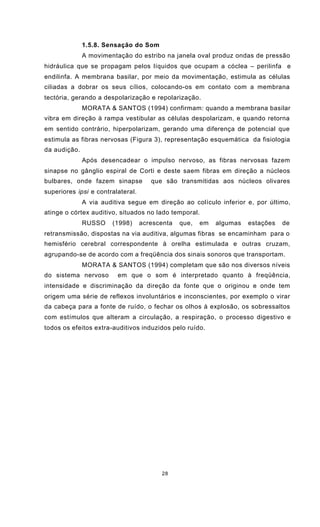 28
1.5.8. Sensação do Som
A movimentação do estribo na janela oval produz ondas de pressão
hidráulica que se propagam pelos líquidos que ocupam a cóclea – perilinfa e
endilinfa. A membrana basilar, por meio da movimentação, estimula as células
ciliadas a dobrar os seus cílios, colocando-os em contato com a membrana
tectória, gerando a despolarização e repolarização.
MORATA & SANTOS (1994) confirmam: quando a membrana basilar
vibra em direção à rampa vestibular as células despolarizam, e quando retorna
em sentido contrário, hiperpolarizam, gerando uma diferença de potencial que
estimula as fibras nervosas (Figura 3), representação esquemática da fisiologia
da audição.
Após desencadear o impulso nervoso, as fibras nervosas fazem
sinapse no gânglio espiral de Corti e deste saem fibras em direção a núcleos
bulbares, onde fazem sinapse que são transmitidas aos núcleos olivares
superiores ipsi e contralateral.
A via auditiva segue em direção ao colículo inferior e, por último,
atinge o córtex auditivo, situados no lado temporal.
RUSSO (1998) acrescenta que, em algumas estações de
retransmissão, dispostas na via auditiva, algumas fibras se encaminham para o
hemisfério cerebral correspondente à orelha estimulada e outras cruzam,
agrupando-se de acordo com a freqüência dos sinais sonoros que transportam.
MORATA & SANTOS (1994) completam que são nos diversos níveis
do sistema nervoso em que o som é interpretado quanto à freqüência,
intensidade e discriminação da direção da fonte que o originou e onde tem
origem uma série de reflexos involuntários e inconscientes, por exemplo o virar
da cabeça para a fonte de ruído, o fechar os olhos à explosão, os sobressaltos
com estímulos que alteram a circulação, a respiração, o processo digestivo e
todos os efeitos extra-auditivos induzidos pelo ruído.
 