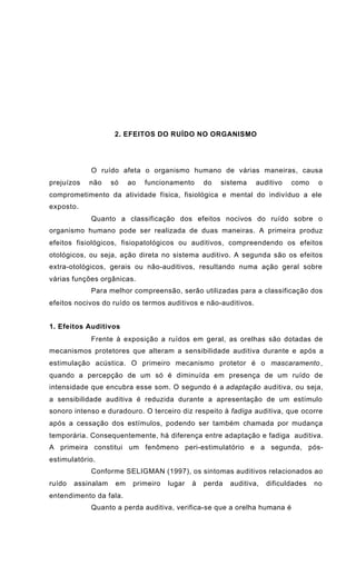 2. EFEITOS DO RUÍDO NO ORGANISMO
O ruído afeta o organismo humano de várias maneiras, causa
prejuízos não só ao funcionamento do sistema auditivo como o
comprometimento da atividade física, fisiológica e mental do indivíduo a ele
exposto.
Quanto a classificação dos efeitos nocivos do ruído sobre o
organismo humano pode ser realizada de duas maneiras. A primeira produz
efeitos fisiológicos, fisiopatológicos ou auditivos, compreendendo os efeitos
otológicos, ou seja, ação direta no sistema auditivo. A segunda são os efeitos
extra-otológicos, gerais ou não-auditivos, resultando numa ação geral sobre
várias funções orgânicas.
Para melhor compreensão, serão utilizadas para a classificação dos
efeitos nocivos do ruído os termos auditivos e não-auditivos.
1. Efeitos Auditivos
Frente à exposição a ruídos em geral, as orelhas são dotadas de
mecanismos protetores que alteram a sensibilidade auditiva durante e após a
estimulação acústica. O primeiro mecanismo protetor é o mascaramento ,
quando a percepção de um só é diminuída em presença de um ruído de
intensidade que encubra esse som. O segundo é a adaptação auditiva, ou seja,
a sensibilidade auditiva é reduzida durante a apresentação de um estímulo
sonoro intenso e duradouro. O terceiro diz respeito à fadiga auditiva, que ocorre
após a cessação dos estímulos, podendo ser também chamada por mudança
temporária. Consequentemente, há diferença entre adaptação e fadiga auditiva.
A primeira constitui um fenômeno peri-estimulatório e a segunda, pós-
estimulatório.
Conforme SELIGMAN (1997), os sintomas auditivos relacionados ao
ruído assinalam em primeiro lugar à perda auditiva, dificuldades no
entendimento da fala.
Quanto a perda auditiva, verifica-se que a orelha humana é
 