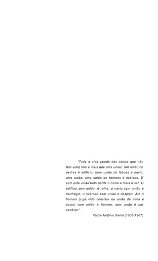 “Toda a vida (ainda das coisas que não
têm vida) não é mais que uma união. Um união de
pedras é edifício; uma união de tábuas é navio;
uma união; uma união de homens é exército. E
sem esta união tudo perde o nome e mais o ser. O
edifício sem união, é ruína; o navio sem união é
naufrágio; o exército sem união é despojo. Até o
homem (cuja vida consiste na união de alma e
corpo) com união é homem, sem união é um
cadáver.”
Padre Antônio Vieira (1908-1967)
 