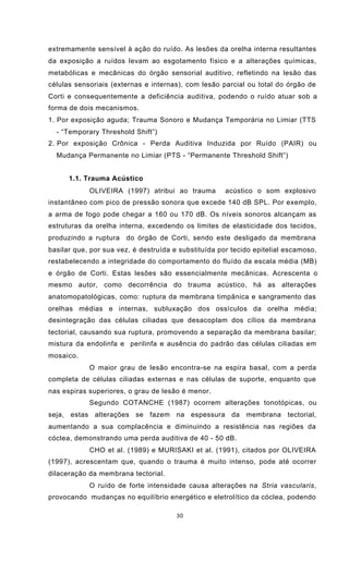30
extremamente sensível à ação do ruído. As lesões da orelha interna resultantes
da exposição a ruídos levam ao esgotamento físico e a alterações químicas,
metabólicas e mecânicas do órgão sensorial auditivo, refletindo na lesão das
células sensoriais (externas e internas), com lesão parcial ou total do órgão de
Corti e consequentemente a deficiência auditiva, podendo o ruído atuar sob a
forma de dois mecanismos.
1. Por exposição aguda; Trauma Sonoro e Mudança Temporária no Limiar (TTS
- “Temporary Threshold Shift”)
2. Por exposição Crônica - Perda Auditiva Induzida por Ruído (PAIR) ou
Mudança Permanente no Limiar (PTS - “Permanente Threshold Shift”)
1.1. Trauma Acústico
OLIVEIRA (1997) atribui ao trauma acústico o som explosivo
instantâneo com pico de pressão sonora que excede 140 dB SPL. Por exemplo,
a arma de fogo pode chegar a 160 ou 170 dB. Os níveis sonoros alcançam as
estruturas da orelha interna, excedendo os limites de elasticidade dos tecidos,
produzindo a ruptura do órgão de Corti, sendo este desligado da membrana
basilar que, por sua vez, é destruída e substituída por tecido epitelial escamoso,
restabelecendo a integridade do comportamento do fluído da escala média (MB)
e órgão de Corti. Estas lesões são essencialmente mecânicas. Acrescenta o
mesmo autor, como decorrência do trauma acústico, há as alterações
anatomopatológicas, como: ruptura da membrana timpânica e sangramento das
orelhas médias e internas, subluxação dos ossículos da orelha média;
desintegração das células ciliadas que desacoplam dos cílios da membrana
tectorial, causando sua ruptura, promovendo a separação da membrana basilar;
mistura da endolinfa e perilinfa e ausência do padrão das células ciliadas em
mosaico.
O maior grau de lesão encontra-se na espira basal, com a perda
completa de células ciliadas externas e nas células de suporte, enquanto que
nas espiras superiores, o grau de lesão é menor.
Segundo COTANCHE (1987) ocorrem alterações tonotópicas, ou
seja, estas alterações se fazem na espessura da membrana tectorial,
aumentando a sua complacência e diminuindo a resistência nas regiões da
cóclea, demonstrando uma perda auditiva de 40 - 50 dB.
CHO et al. (1989) e MURISAKI et al. (1991), citados por OLIVEIRA
(1997), acrescentam que, quando o trauma é muito intenso, pode até ocorrer
dilaceração da membrana tectorial.
O ruído de forte intensidade causa alterações na Stria vascularis,
provocando mudanças no equilíbrio energético e eletrolítico da cóclea, podendo
 