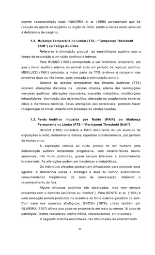 31
ocorrer vasoconstrição local. HUNGRIA et al. (1995) acrescentam que há
redução do aporte de oxigênio ao órgão de Corti, sendo a cóclea muito sensível
à deficiência de oxigênio.
1.2. Mudança Temporária no Limiar (TTS - “Temporary Threshold
Shift”) ou Fadiga Auditiva
Refere-se à diminuição gradual da sensibilidade auditiva com o
tempo de exposição a um ruído contínuo e intenso.
Para RUSSO (1997) corresponde a um fenômeno temporário, em
que o limiar auditivo retorna ao normal após um período de repouso auditivo.
MERLUZZI (1981) completa, a maior parte da TTS tende-se a recuperar nas
primeiras duas ou três horas, após cessada a estimulação sonora.
Durante os desvios temporários dos limiares auditivos (TTS)
ocorrem alterações discretas na células ciliadas, edema das terminações
nervosas auditivas, alterações vasculares, exaustão metabólica, modificações
intracelulares, diminuição dos estereocílios, alteração no acoplamento entre os
cílios e membrana tectorial. Estas alterações são reversíveis, podendo haver
recuperação do limiar, mesmo com presença de células lesadas.
1.3. Perda Auditiva Induzida por Ruído (PAIR) ou Mudança
Permanente no Limiar (PTS - “Permanent Threshold Shift”)
RUSSO (1993) considera a PAIR decorrente de um acúmulo de
exposições a ruído, normalmente diárias, repetidas constantemente, por período
de muitos anos.
A exposição crônica ao ruído produz no ser humano uma
deterioração auditiva lentamente progressiva, com características neuro-
sensoriais, não muito profundas, quase sempre bilaterais e absolutamente
irreversíveis. As alterações podem ser mecânicas e metabólicas.
Os indivíduos afetados apresentam dificuldades para perceber sons
agudos. A deficiência passa a abranger a área do campo audiométrico,
comprometendo freqüências da zona de conversação, afetando o
reconhecimento da fala.
Alguns sintomas auditivos são observados, mas nem sempre
presentes com o zumbido (acúfenos ou “tinnitus”). Para BENTO et al. (1995) é
uma sensação sonora produzida na ausência de fonte externa geradora de som.
Com base nos aspectos etiológicos, GROSH (1978), citado também por
OLIVEIRA (1997) afirma que pode-se encontrá-lo em mais ou menos 16 tipos de
patologias (lesões vasculares, orelha média, vasoespasmos, entre outros).
O segundo sintoma encontra-se nas dificuldades no entendimento
 