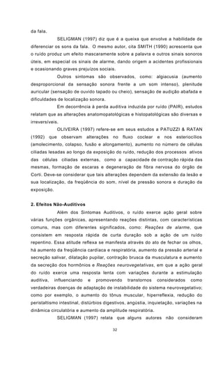 32
da fala.
SELIGMAN (1997) diz que é a queixa que envolve a habilidade de
diferenciar os sons da fala. O mesmo autor, cita SMITH (1990) acrescenta que
o ruído produz um efeito mascaramente sobre a palavra e outros sinais sonoros
úteis, em especial os sinais de alarme, dando origem a acidentes profissionais
e ocasionando graves prejuízos sociais.
Outros sintomas são observados, como: algiacusia (aumento
desproporcional da sensação sonora frente a um som intenso), plenitude
auricular (sensação de ouvido tapado ou cheio), sensação de audição abafada e
dificuldades de localização sonora.
Em decorrência à perda auditiva induzida por ruído (PAIR), estudos
relatam que as alterações anatomopatológicas e histopatológicas são diversas e
irreversíveis.
OLIVEIRA (1997) refere-se em seus estudos a PATUZZI & RATAN
(1992) que observam alterações no fluxo coclear e nos esteriocílios
(amolecimento, colapso, fusão e alongamento), aumento no número de células
ciliadas lesadas ao longo da exposição do ruído, redução dos processos ativos
das células ciliadas externas, como a capacidade de contração rápida das
mesmas, formação de escaras e degeneração de fibra nervosa do órgão de
Corti. Deve-se considerar que tais alterações dependem da extensão da lesão e
sua localização, da freqüência do som, nível de pressão sonora e duração da
exposição.
2. Efeitos Não-Auditivos
Além dos Sintomas Auditivos, o ruído exerce ação geral sobre
várias funções orgânicas, apresentando reações distintas, com características
comuns, mas com diferentes significados, como: Reações de alarme, que
consistem em resposta rápida de curta duração sob a ação de um ruído
repentino. Essa atitude reflexa se manifesta através do ato de fechar os olhos,
há aumento da freqüência cardíaca e respiratória, aumento da pressão arterial e
secreção salivar, dilatação pupilar, contração brusca da musculatura e aumento
da secreção dos hormônios e Reações neurovegetativas, em que a ação geral
do ruído exerce uma resposta lenta com variações durante a estimulação
auditiva, influenciando e promovendo transtornos considerados como
verdadeiras doenças de adaptação de instabilidade do sistema neurovegetativo;
como por exemplo, o aumento do tônus muscular, hiperreflexia, redução do
peristaltismo intestinal, distúrbios digestivos, angústia, inquietação, variações na
dinâmica circulatória e aumento da amplitude respiratória.
SELIGMAN (1997) relata que alguns autores não consideram
 