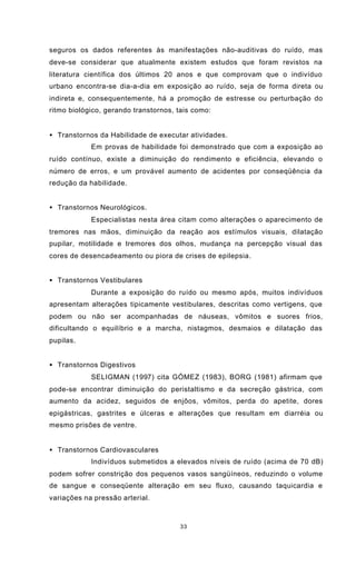 33
seguros os dados referentes às manifestações não-auditivas do ruído, mas
deve-se considerar que atualmente existem estudos que foram revistos na
literatura científica dos últimos 20 anos e que comprovam que o indivíduo
urbano encontra-se dia-a-dia em exposição ao ruído, seja de forma direta ou
indireta e, consequentemente, há a promoção de estresse ou perturbação do
ritmo biológico, gerando transtornos, tais como:
• Transtornos da Habilidade de executar atividades.
Em provas de habilidade foi demonstrado que com a exposição ao
ruído contínuo, existe a diminuição do rendimento e eficiência, elevando o
número de erros, e um provável aumento de acidentes por conseqüência da
redução da habilidade.
• Transtornos Neurológicos.
Especialistas nesta área citam como alterações o aparecimento de
tremores nas mãos, diminuição da reação aos estímulos visuais, dilatação
pupilar, motilidade e tremores dos olhos, mudança na percepção visual das
cores de desencadeamento ou piora de crises de epilepsia.
• Transtornos Vestibulares
Durante a exposição do ruído ou mesmo após, muitos indivíduos
apresentam alterações tipicamente vestibulares, descritas como vertigens, que
podem ou não ser acompanhadas de náuseas, vômitos e suores frios,
dificultando o equilíbrio e a marcha, nistagmos, desmaios e dilatação das
pupilas.
• Transtornos Digestivos
SELIGMAN (1997) cita GÓMEZ (1983), BORG (1981) afirmam que
pode-se encontrar diminuição do peristaltismo e da secreção gástrica, com
aumento da acidez, seguidos de enjôos, vômitos, perda do apetite, dores
epigástricas, gastrites e úlceras e alterações que resultam em diarréia ou
mesmo prisões de ventre.
• Transtornos Cardiovasculares
Indivíduos submetidos a elevados níveis de ruído (acima de 70 dB)
podem sofrer constrição dos pequenos vasos sangüíneos, reduzindo o volume
de sangue e conseqüente alteração em seu fluxo, causando taquicardia e
variações na pressão arterial.
 