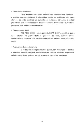 34
• Transtornos Hormonais
COSTA (1994) relata que a produção dos “Hormônios de Estresse”
é alterada quando o indivíduo é submetido à tensão em ambientes com níveis
elevados de ruído, existindo um aumento dos índices de adrenalina e cortizol
plasmático, com possibilidades de desencadeamento de diabetes e aumento de
prolactina, com reflexo na esfera sexual.
• Transtorno do Sono
RICHTER (1966) citado por SELIGMAN (1997), considera que o
ruído interfere na profundidade e qualidade do sono, surtindo efeitos
desastrosos ao dia-a-dia, com visíveis alterações no trabalho e mesmo na vida
social.
• Transtornos Comportamentais
O ruído gera alterações neuropsíquicas, com mudanças na conduta
e no humor, falta de atenção e de concentração, cansaço, insônia e inapetência,
cefaléia, redução da potência sexual, ansiedade, depressão e estresse.
 