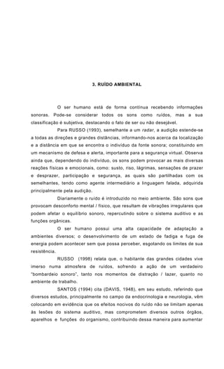3. RUÍDO AMBIENTAL
O ser humano está de forma contínua recebendo informações
sonoras. Pode-se considerar todos os sons como ruídos, mas a sua
classificação é subjetiva, destacando o fato de ser ou não desejável.
Para RUSSO (1993), semelhante a um radar, a audição estende-se
a todas as direções e grandes distâncias, informando-nos acerca da localização
e a distância em que se encontra o indivíduo da fonte sonora; constituindo em
um mecanismo de defesa e alerta, importante para a segurança virtual. Observa
ainda que, dependendo do indivíduo, os sons podem provocar as mais diversas
reações físicas e emocionais, como: susto, riso, lágrimas, sensações de prazer
e desprazer, participação e segurança, as quais são partilhadas com os
semelhantes, tendo como agente intermediário a linguagem falada, adquirida
principalmente pela audição.
Diariamente o ruído é introduzido no meio ambiente. São sons que
provocam desconforto mental / físico, que resultam de vibrações irregulares que
podem afetar o equilíbrio sonoro, repercutindo sobre o sistema auditivo e as
funções orgânicas.
O ser humano possui uma alta capacidade de adaptação a
ambientes diversos; o desenvolvimento de um estado de fadiga e fuga de
energia podem acontecer sem que possa perceber, esgotando os limites de sua
resistência.
RUSSO (1998) relata que, o habitante das grandes cidades vive
imerso numa atmosfera de ruídos, sofrendo a ação de um verdadeiro
“bombardeio sonoro”, tanto nos momentos de distração / lazer, quanto no
ambiente de trabalho.
SANTOS (1994) cita (DAVIS, 1948), em seu estudo, referindo que
diversos estudos, principalmente no campo da endocrinologia e neurologia, vêm
colocando em evidência que os efeitos nocivos do ruído não se limitam apenas
às lesões do sistema auditivo, mas comprometem diversos outros órgãos,
aparelhos e funções do organismo, contribuindo dessa maneira para aumentar
 