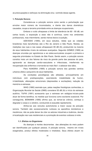 36
as preocupações e esforços na eliminação e/ou controle desse agente.
1. Poluição Sonora
Considera-se a poluição sonora como sendo a perturbação que
envolve maior número de incomodados, e diante dos danos dramáticos
causados, ocupa a terceira prioridade entre as doenças ocupacionais.
Embora o ruído ultrapasse o limite de tolerância de 80 - 85 dB, em
certos locais, a exposição a esse não é contínua, como nos ambientes
profissionais, mas intermitente, sendo menos lesivo à audição.
AZEVEDO (1990), em seus estudos, relata que as cidades
brasileiras mais barulhentas são o Rio de Janeiro e São Paulo. Nestas, as
medições nas ruas e nas casas ultrapassam 85 dB (A), produzindo na maioria
de seus habitantes níveis de estresse avançados. Segundo GÓMEZ (1989) as
doenças oriundas por agrotóxicos e as osteo-auriculares ocupam a primeira e
segunda prioridades no Estado de São Paulo. Sendo assim, a poluição sonora
constitui mais um dos fatores de risco da grande parte das pessoas do país,
agravando as doenças cardio-vasculares e infecciosas, interferindo na
recuperação dos enfermos e tornando-se mais fácil o adoecer dos sãos.
Para HUNGRIA (1995) a poluição sonora dos grandes centros
urbanos afeta o psiquismo de seus habitantes.
As condições psicológicas são afetadas, principalmente em
indivíduos com predisposições, acarretando instabilidade de humor,
irritabilidade, alterações emocionais (depressões e excitações), redução da
memória e estresse.
WHO (1980) assinala que, pelas reações fisiológicas conhecidas, a
Organização Mundial da Saúde (OMS) considera 55 dB (A) o início do estresse
auditivo. TUFIK (1991) acrescenta que o estresse em estágios iniciais pode
atuar de forma benéfica, na medida que funciona como excitante ocasional. Por
conseguinte, BONAMIN (1990) afirma que, ao tornar-se crônico, começa a
degradar o corpo e o cérebro, conduzindo à exaustão rapidamente.
Atribui-se aos veículos automotores a maior causa da poluição
sonora. Também são excessivamente ruidosos os aparelhos domésticos e
mecânicos; não se pode deixar de citar os setores industriais e boêmios, devido
à localização nas ruas residenciais e a promoção de eventos ruidosos à noite.
1.1. Efeitos no Organismo
As doenças e mortes decorrentes das alterações do meio podem
ser identificadas por qualquer pessoa. A poluição sonora, mesmo em níveis
exagerados, produz efeitos moderados e imediatos. Seus efeitos atuam no
 