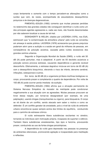 37
corpo lentamente e somente com o tempo percebem-se alterações como a
surdez que vem, às vezes, acompanhada de assustadores desequilíbrios
psíquicos e de doenças degenerativas.
PIMENTEL-SOUZA (1992) comenta que muitas pessoas perdidas
no redemoinho das grandes cidades não conseguem identificar o ruído como um
dos principais agentes agressores e, cada vez mais, vão ficando desorientadas
por não saberem localizar a causa de tal mal.
DOWGHERTY & WELSH, citados por LACERDA (1976), nos EUA,
estimavam que “a contaminação da atmosfera urbana” pelo ruído se converteu
em ameaça à saúde pública. LACERDA (1976) acrescenta que graves prejuízos
poderiam advir para a audição e a saúde em geral de milhares de pessoas, em
conseqüência da poluição acústica, causada pelos ruídos excessivos dos
grandes centros urbanos.
Segundo a Organização Mundial da Saúde (OMS), o ruído até 50
dB (A) pode perturbar, mas é adaptável. A partir de 55 decibéis acústicos a
poluição sonora provoca estresse, causando dependência e gerando durável
desconforto. Efetivamente, o estresse degrativo inicia-se em torno de 65 dB (A)
com o desequilíbrio bioquímico, elevando o risco de infarte, derrame cerebral,
infecções, osteoporose e outros.
Em torno de 80 dB (A) o organismo já libera morfinas biológicas no
corpo, provocando prazer e completando o quadro de dependência. Por volta de
100 dB (A) pode ocorrer perda imediata da audição.
PIMENTEL-SOUZA (1992) afirma que a ativação permanente do
Sistema Nervoso Simpático do morador da metrópole pode condicionar
negativamente a sua atuação com as agressões. Muitas pessoas procuram se
livrar dessa reação, por tornar-se desagradável (por exemplo, de uma
palpitação), usando drogas (tranquilizantes ou cigarro), para bloqueá-la. O corpo
se vê diante de um conflito, sendo atacado sem saber o motivo e como se
defender. É um conflito gerador de ansiedade, pois o nível de ruído do ambiente
urbano encontra-se quase sempre acima dos limites do equilíbrio, conduzindo
para o caminho de estresse crônico.
O ruído estressante libera substâncias excitantes no cérebro,
tornando os indivíduos sem motivação própria, incapazes de suportar o silêncio.
Também libera substâncias anestesiantes, tipo ópio e heroína, provocando
prazer, conduzindo ao uso de fortes drogas psicotrópicas.
A dependência do ruído gera depressão nas pessoas na presença
de ambientes silenciosos, promovendo agitação e incapacidade para meditação
e reflexões.
 