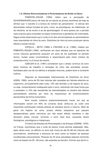 38
1.2. Efeitos Sincronizadores e Perturbadores do Ruído no Sono
PIMENTEL-SOUZA (1992) refere que a percepção de
SCHOPENHAVER previu há mais de um século as provas científicas de hoje ao
afirmar que “o barulho é a tortura do homem de pensamento”. A ciência tem
desvendado nobres funções do sono, como: as psicológicas, as intelectuais, as
da memória, as do humor e as da aprendizagem. O sono parece ser o período
mais propício para consolidar os traços mnemóricos e geradores de criatividade.
Segue ainda observando que o ruído é um dos sincronizadores ou perturbadores
mais importantes do ritmo do sono. Distúrbios do ritmo do sono produzem sérios
efeitos à saúde mental.
CIPOLLA - NETO (1989) e FISCHER et al. (1989), citados por
PIMENTEL-SOUZA (1992), verificaram em seus estudos que os operários de
turnos noturnos geralmente possuem um sono de má qualidade no período
diurno, muitas vezes incontroláveis e responsáveis pelo maior número de
acidentes entre 3 a 5 horas da manhã.
CZEILER et al. (1981) consideram que o atraso contínuo do sono
pelos horários de trabalho e variações do ritmo das atividades sociais,
facilitados pelo uso de luz elétrica e atrações noturnas, podem levar à constante
insônia.
Segundo as Associações Internacionais de Distúrbios do Sono
(ASDA, 1990), cerca de 5% das insônias são causadas por fatores externos ao
organismo, principalmente pelo ruído, 10% são devidas a má higiene do sono,
ou seja, comportamento inadequado para o sono, sobretudo nas duas horas que
o precedem, e 15% são resultantes de internalizações no cérebro dos fatores
perturbadores externos por meio de mecanismos de condicionamento
apreendidos de forma involuntária.
Num mundo moderno predominantemente visual, em que as
informações variam em 90% do universo atual, atribui-se ao ruído uma
importante contribuição indireta através do estresse diurno e noturno. Além de
gerar má higiene do sono, produz efeitos traiçoeiros que passam
desapercebidos pelos indivíduos por não terem efeitos imediatos e não
deixarem pistas visíveis; tornando o sono mais leve, causando danos
fisiológicos, psicológicos e intelectuais.
O Centro de Estudos de Perturbações e de Energia (CERNE, 1979),
na França, reconheceu que o ruído de baixos níveis permite adaptação. Mas,
após vários anos, os déficits no sono sob níveis de até 55 dB (A) internos são
acumulativos, modificando a estrutura do sono como se fossem de pessoas
envelhecidas precocemente. Pessoas de 35 anos estudadas estavam dormindo
como se fossem de 55 - 60 anos, não expostas ao barulho. Conclui que dormir e
 
