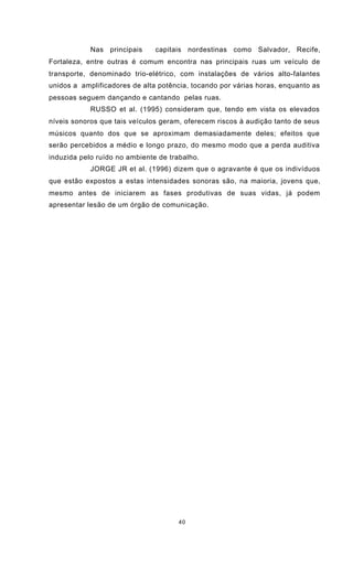 40
Nas principais capitais nordestinas como Salvador, Recife,
Fortaleza, entre outras é comum encontra nas principais ruas um veículo de
transporte, denominado trio-elétrico, com instalações de vários alto-falantes
unidos a amplificadores de alta potência, tocando por várias horas, enquanto as
pessoas seguem dançando e cantando pelas ruas.
RUSSO et al. (1995) consideram que, tendo em vista os elevados
níveis sonoros que tais veículos geram, oferecem riscos à audição tanto de seus
músicos quanto dos que se aproximam demasiadamente deles; efeitos que
serão percebidos a médio e longo prazo, do mesmo modo que a perda auditiva
induzida pelo ruído no ambiente de trabalho.
JORGE JR et al. (1996) dizem que o agravante é que os indivíduos
que estão expostos a estas intensidades sonoras são, na maioria, jovens que,
mesmo antes de iniciarem as fases produtivas de suas vidas, já podem
apresentar lesão de um órgão de comunicação.
 