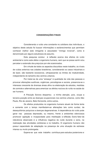 CONSIDERAÇÕES FINAIS
Considerando o ruído uma constante no cotidiano dos indivíduos, o
objetivo deste estudo foi buscar informações e esclarecimentos que permitam
conhecer melhor este intrigante e assustador “inimigo invisível”, como é
denominado por alguns estudiosos do assunto.
Esta pesquisa conduz à reflexão acerca dos efeitos do ruído
ambiental e como este afeta o organismo humano, sem que se possa sentir e/ou
perceber a extensão dos prejuízos por ele ocasionados.
Em virtude de todos os aspectos discutidos neste trabalho, os níveis
de ruídos externos nas cidades brasileiras, considerando os casos industriais e
de lazer, são bastante excessivos, ultrapassando os limites de insalubridade,
independente do tamanho dos centros urbanos.
Por tratar-se de uma “ameaça” à qualidade de vida das pessoas e
provocar alterações auditivas, orgânicas, psicológicas e sociais, presencia-se o
interesse crescente de diversas áreas afins na elaboração de estudos, medidas
de controle e alternativas para amenizar os efeitos nocivos do ruído na saúde do
ser humano.
A Poluição Sonora despertou a minha atenção, pois, ocupa a
terceira posição entre as doenças ocupacionais nos centros urbanos, como São
Paulo, Rio de Janeiro, Belo Horizonte, entre outros.
Os efeitos produzidos no organismo humano atuam de forma lenta
e somente com o tempo manifestam-se alterações tais como surdez, de
desequilíbrios psíquicos e doenças degenarativas. A dependência do ruído pode
gerar nas pessoas depressão, ou mesmo, frente a ambientes silenciosos
promover agitação e incapacidade para meditação e reflexão. Outro fator de
relevância observado é a influência negativa do ruído durante o sono, na
realização das atividades cotidianas e no trabalho. O organismo humano não
possui capacidade de adaptação na presença de uma situação de estresse
intenso ou muito prolongada.
Espera-se que este trabalho contribua para estudos posteriores e
 