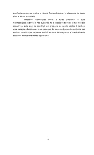 42
aprofundamentos na prática e ciência fonoaudiológica, profissionais de áreas
afins e a toda sociedade.
Trazendo informações sobre o ruído ambiental e suas
manifestações auditivas e não-auditivas, há a necessidade de se tomar medidas
educativas, pois além de constituir um problema de saúde pública é também
uma questão educacional, e no empenho de todos na busca de caminhos que
venham permitir que se possa usufruir de uma vida orgânica e intectualmente
saudável e emocionalmente equilibrada.
 