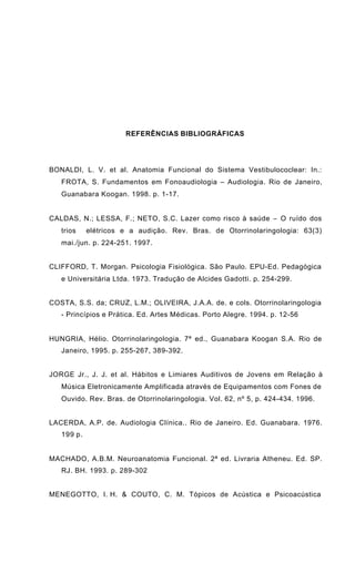 REFERÊNCIAS BIBLIOGRÁFICAS
BONALDI, L. V. et al. Anatomia Funcional do Sistema Vestibulococlear: In.:
FROTA, S. Fundamentos em Fonoaudiologia – Audiologia. Rio de Janeiro,
Guanabara Koogan. 1998. p. 1-17.
CALDAS, N.; LESSA, F.; NETO, S.C. Lazer como risco à saúde − O ruído dos
trios elétricos e a audição. Rev. Bras. de Otorrinolaringologia: 63(3)
mai./jun. p. 224-251. 1997.
CLIFFORD, T. Morgan. Psicologia Fisiológica. São Paulo. EPU-Ed. Pedagógica
e Universitária Ltda. 1973. Tradução de Alcides Gadotti. p. 254-299.
COSTA, S.S. da; CRUZ, L.M.; OLIVEIRA, J.A.A. de. e cols. Otorrinolaringologia
- Princípios e Prática. Ed. Artes Médicas. Porto Alegre. 1994. p. 12-56
HUNGRIA, Hélio. Otorrinolaringologia. 7ª ed., Guanabara Koogan S.A. Rio de
Janeiro, 1995. p. 255-267, 389-392.
JORGE Jr., J. J. et al. Hábitos e Limiares Auditivos de Jovens em Relação à
Música Eletronicamente Amplificada através de Equipamentos com Fones de
Ouvido. Rev. Bras. de Otorrinolaringologia. Vol. 62, nº 5, p. 424-434. 1996.
LACERDA, A.P. de. Audiologia Clínica.. Rio de Janeiro. Ed. Guanabara. 1976.
199 p.
MACHADO, A.B.M. Neuroanatomia Funcional. 2ª ed. Livraria Atheneu. Ed. SP.
RJ. BH. 1993. p. 289-302
MENEGOTTO, I. H. & COUTO, C. M. Tópicos de Acústica e Psicoacústica
 