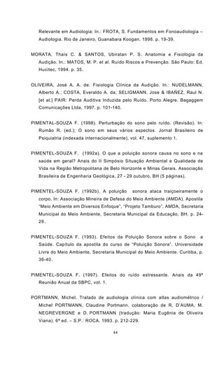 44
Relevante em Audiologia: In.: FROTA, S. Fundamentos em Fonoaudiologia –
Audiologia. Rio de Janeiro, Guanabara Koogan. 1998. p. 19-39.
MORATA, Thaís C. & SANTOS, Ubiratan P. S. Anatomia e Fisiologia da
Audição. In.: MATOS, M. P. et al. Ruído Riscos e Prevenção. São Paulo: Ed.
Hucitec, 1994. p. 35.
OLIVEIRA, José A. A. de. Fisiologia Clínica da Audição. In.: NUDELMANN,
Alberto A.; COSTA, Everaldo A. da; SELIGMANN, Jose & IBAÑEZ, Raul N.
[et al.] PAIR: Perda Auditiva Induzida pelo Ruído. Porto Alegre. Bagaggem
Comunicações Ltda, 1997. p. 101-140.
PIMENTAL-SOUZA F. (1998). Perturbação do sono pelo ruído. (Revisão). In:
Rumão R. (ed.); O sono em seus vários aspectos. Jornal Brasileiro de
Psiquiatria (indexada internacionalmente), vol. 47, suplemento 1.
PIMENTEL-SOUZA F. (1992a). O que a poluição sonora causa no sono e na
saúde em geral? Anais do II Simpósio Situação Ambiental e Qualidade de
Vida na Região Metropolitana de Belo Horizonte e Minas Gerais. Associação
Brasileira de Engenharia Geológica, 27 - 29 outubro, BH (5 páginas).
PIMENTEL-SOUZA F. (1992b). A poluição sonora ataca traiçoeiramente o
corpo. In: Associação Mineira de Defesa do Meio Ambiente (AMDA). Apostila
“Meio Ambiente em Diversos Enfoque”, “Projeto Tamburo”. AMDA, Secretaria
Municipal do Meio Ambiente, Secretaria Municipal da Educação, BH. p. 24-
26.
PIMENTEL-SOUZA F. (1993). Efeitos da Poluição Sonora sobre o Sono a
Saúde. Capítulo da apostila do curso de “Poluição Sonora”. Universidade
Livre do Meio Ambiente, Secretaria Municipal do Meio Ambiente. Curitiba, p.
36-40.
PIMENTEL-SOUZA F. (1997). Efeitos do ruído estressante. Anais da 49ª
Reunião Anual da SBPC, vol. 1.
PORTMANN, Michel. Tratado de audiologia clínica com atlas audiométrico /
Michel PORTMANN, Claudine Portmann, colaboração de R. D’AUMA, M.
NEGREVERGNE e D. PORTMANN (tradução: Maria Eugênia de Oliveira
Viana). 6ª ed. − S.P.: ROCA. 1993. p. 212-229.
 