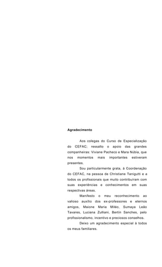 Agradecimento
Aos colegas do Curso de Especialização
do CEFAC; ressalto o apoio das grandes
companheiras: Viviane Pacheco e Mara Núbia, que
nos momentos mais importantes estiveram
presentes.
Sou particularmente grata, à Coordenação
do CEFAC, na pessoa de Christiane Tanigutti e a
todos os profissionais que muito contribuíram com
suas experiências e conhecimentos em suas
respectivas áreas.
Manifesto o meu reconhecimento ao
valioso auxílio dos ex-professores e eternos
amigos, Maione Maria Miléo, Sumaya Leão
Tavares, Luciana Zulliani, Bertín Sanches, pelo
profissionalismo, incentivo e preciosos conselhos.
Deixo um agradecimento especial à todos
os meus familiares.
 