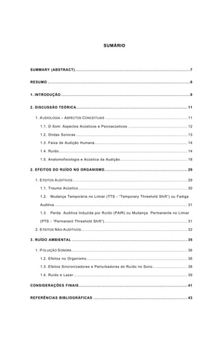 SUMÁRIO
SUMMARY (ABSTRACT)......................................................................................7
RESUMO ..........................................................................................................8
1. INTRODUÇÃO ................................................................................................9
2. DISCUSSÃO TEÓRICA................................................................................... 11
1. AUDIOLOGIA − ASPECTOS CONCEITUAIS ............................................................. 11
1.1. O Som: Aspectos Acústicos e Psicoacústicos ............................................ 12
1.2. Ondas Sonoras ................................................................................... 13
1.3. Faixa de Audição Humana ..................................................................... 14
1.4. Ruído................................................................................................ 14
1.5. Anatomofisiologia e Acústica da Audição .................................................. 18
2. EFEITOS DO RUÍDO NO ORGANISMO.............................................................. 29
1. EFEITOS AUDITIVOS ..................................................................................... 29
1.1. Trauma Acústico ................................................................................. 30
1.2. Mudança Temporária no Limiar (TTS - “Temporary Threshold Shift”) ou Fadiga
Auditiva ................................................................................................... 31
1.3. Perda Auditiva Induzida por Ruído (PAIR) ou Mudança Permanente no Limiar
(PTS - “Permanent Threshold Shift”).............................................................. 31
2. EFEITOS NÃO-AUDITIVOS ............................................................................... 32
3. RUÍDO AMBIENTAL ...................................................................................... 35
1. POLUIÇÃO SONORA ...................................................................................... 36
1.2. Efeitos no Organismo ........................................................................... 36
1.3. Efeitos Sincronizadores e Perturbadores do Ruído no Sono.......................... 38
1.4. Ruído e Lazer..................................................................................... 39
CONSIDERAÇÕES FINAIS................................................................................. 41
REFERÊNCIAS BIBLIOGRÁFICAS ...................................................................... 43
 