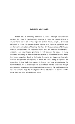 SUMMARY (ABSTRACT)
Human ear is extremely sensitive to noise. Through bibliographical
revision this research has the main objective to report the harmful effects of
environmental noise on human organism and its hearing display. Continued
exposure to noise can cause physical fatigue and chemical, metabolic and
mechanical modifications of hearing, therefore it will cause stress of biological
chances that can affect the sleep and health, such as: breathing and behavior,
endocrine and neurological problems; it will become the cause of many
diseases. According to many authors the effects of environmental noise affect
the human organism direct or indirectly depending on frequency, intensity,
duration and personal susceptibility to which the human being is exposed. We
understand in this study the urgency to inform everybody, professionals the
harmful effects due to noise exposure. Such effects may be decreased through
educational programs and environmental noise inspection. We suppose that this
research will also help the investigation of new alternatives to control harmful
noise since this topic refers to public health.
 