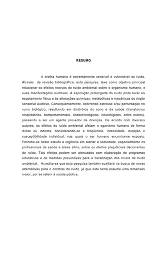 RESUMO
A orelha humana é extremamente sensível e vulnerável ao ruído.
Através de revisão bibliográfica, esta pesquisa, teve como objetivo principal
relacionar os efeitos nocivos do ruído ambiental sobre o organismo humano, e
suas manifestações auditivas. A exposição prolongada do ruído pode levar ao
esgotamento físico e às alterações químicas, metabólicas e mecânicas do órgão
sensorial auditivo. Consequentemente, ocorrendo estresse e/ou perturbação no
rumo biológico, resultando em distúrbios do sono e da saúde (transtornos
respiratórios, comportamentais, endocrinológicos, neurológicos, entre outros),
passando a ser um agente provedor de doenças. De acordo com diversos
autores, os efeitos do ruído ambiental afetam o oganismo humano de forma
direta ou indireta, considerando-se a freqüência, intensidade, duração e
susceptibilidade individual, nas quais o ser humano encontra-se exposto.
Percebe-se neste estudo a urgência em alertar a sociedade, especialmente os
profissionais da saúde e áreas afins, sobre os efeitos prejudiciais decorrentes
do ruído. Tais efeitos podem ser atenuados com elaboração de programas
educativos e de medidas preventivas para a fiscalização dos níveis de ruído
ambiental. Acredita-se que esta pesquisa também auxiliará na busca de novas
alternativas para o controle do ruído, já que este tema assume uma dimensão
maior, por se referir à saúde pública.
 